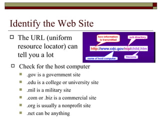 Identify the Web Site The URL (uniform resource locator) can tell you a lot Check for the host computer .gov is a government site .edu is a college or university site .mil is a military site .com or .biz is a commercial site .org is usually a nonprofit site .net can be anything 
