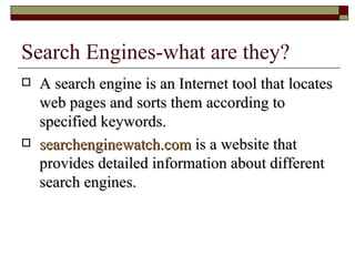 Search Engines-what are they? A search engine is an Internet tool that locates web pages and sorts them according to specified keywords. searchenginewatch.com  is a website that provides detailed information about different search engines. 