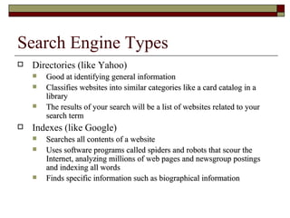 Search Engine Types Directories (like Yahoo) Good at identifying general information Classifies websites into similar categories like a card catalog in a library The results of your search will be a list of websites related to your search term Indexes (like Google) Searches all contents of a website Uses software programs called spiders and robots that scour the Internet, analyzing millions of web pages and newsgroup postings and indexing all words Finds specific information such as biographical information 