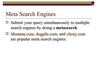Meta Search Engines Submit your query simultaneously to multiple search engines by doing a  metasearch . Momma.com ,  dogpile.com , and  clusty.com  are popular meta search engines. 