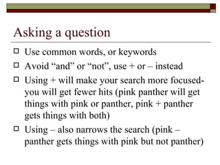 Asking a question Use common words, or keywords Avoid “and” or “not”, use + or – instead Using + will make your search more focused-you will get fewer hits (pink panther will get things with pink or panther, pink + panther gets things with both) Using – also narrows the search (pink – panther gets things with pink but not panther) 