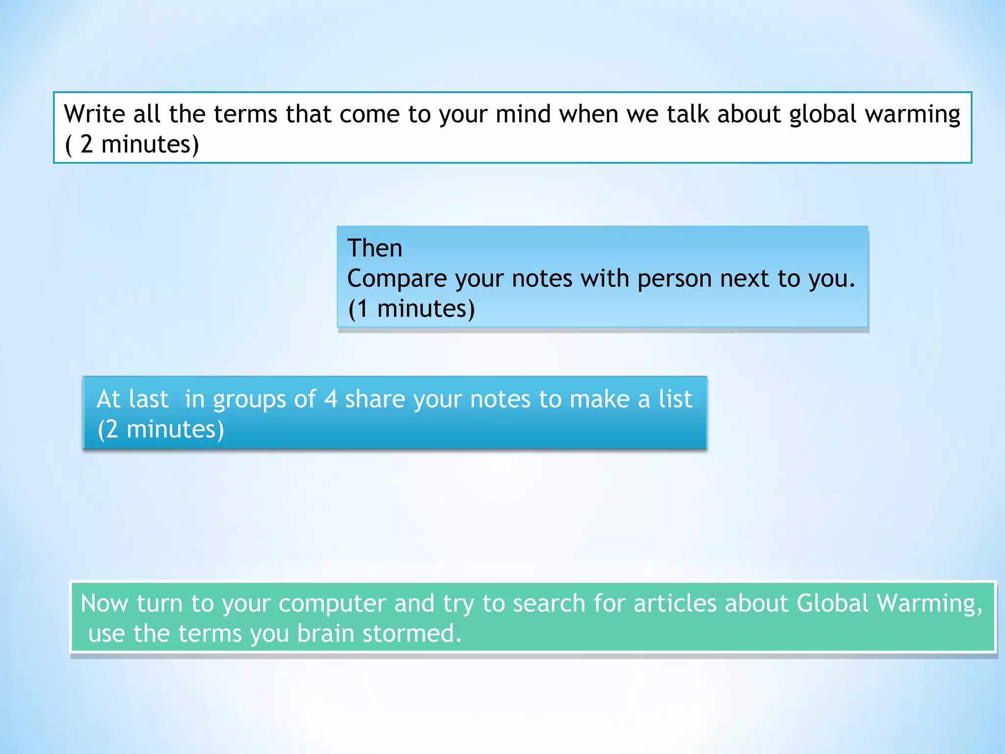 Write all the terms that come to your mind when we talk about global warming
( 2 minutes)
Then
Compare your notes with person next to you.
(1 minutes)
Then
Compare your notes with person next to you.
(1 minutes)
At last in groups of 4 share your notes to make a list
(2 minutes)
Now turn to your computer and try to search for articles about Global Warming,
use the terms you brain stormed.
Now turn to your computer and try to search for articles about Global Warming,
use the terms you brain stormed.
 