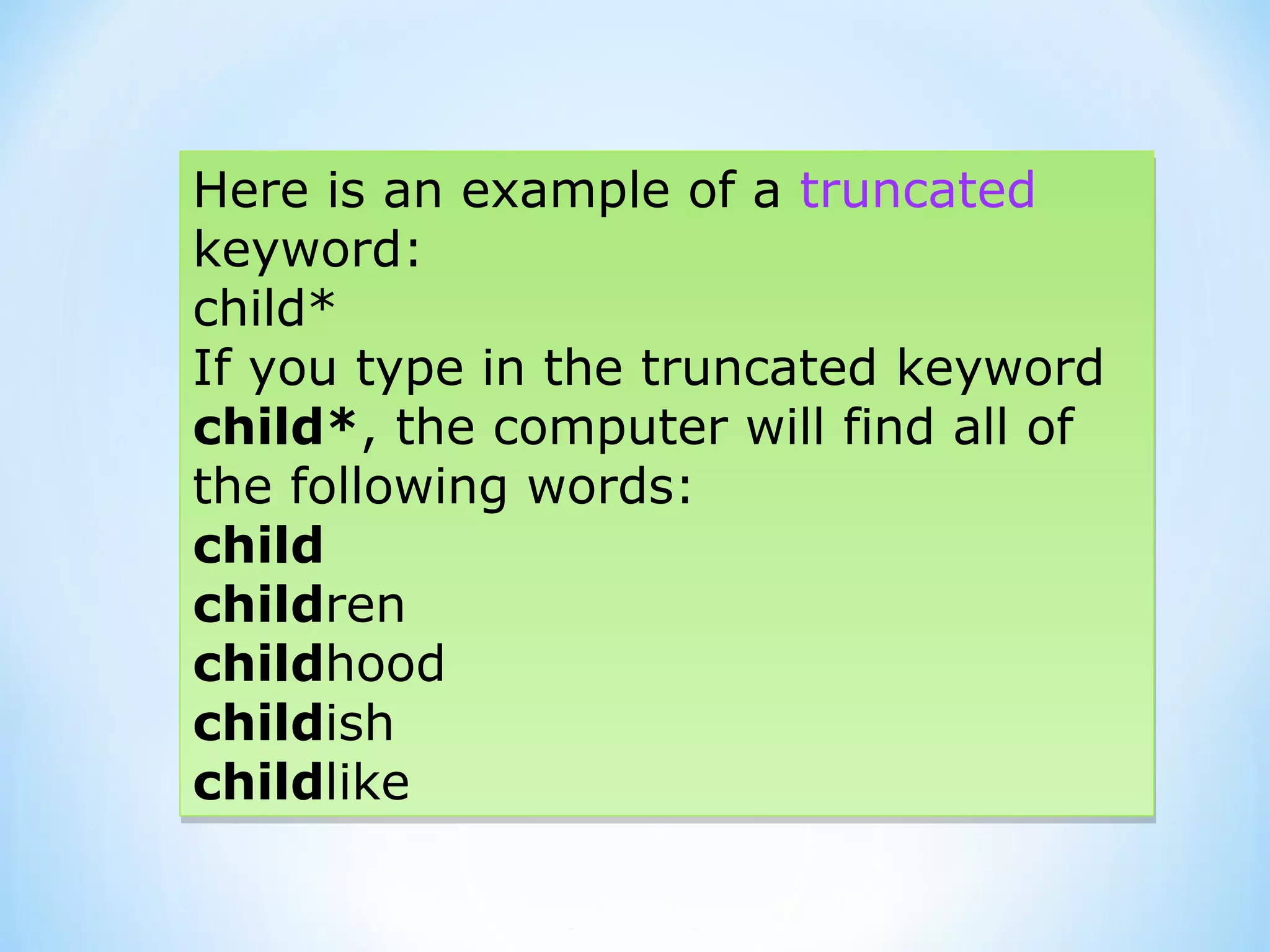 Here is an example of a truncated
keyword:
child*
If you type in the truncated keyword
child*, the computer will find all of
the following words:
child
children
childhood
childish
childlike
Here is an example of a truncated
keyword:
child*
If you type in the truncated keyword
child*, the computer will find all of
the following words:
child
children
childhood
childish
childlike
 