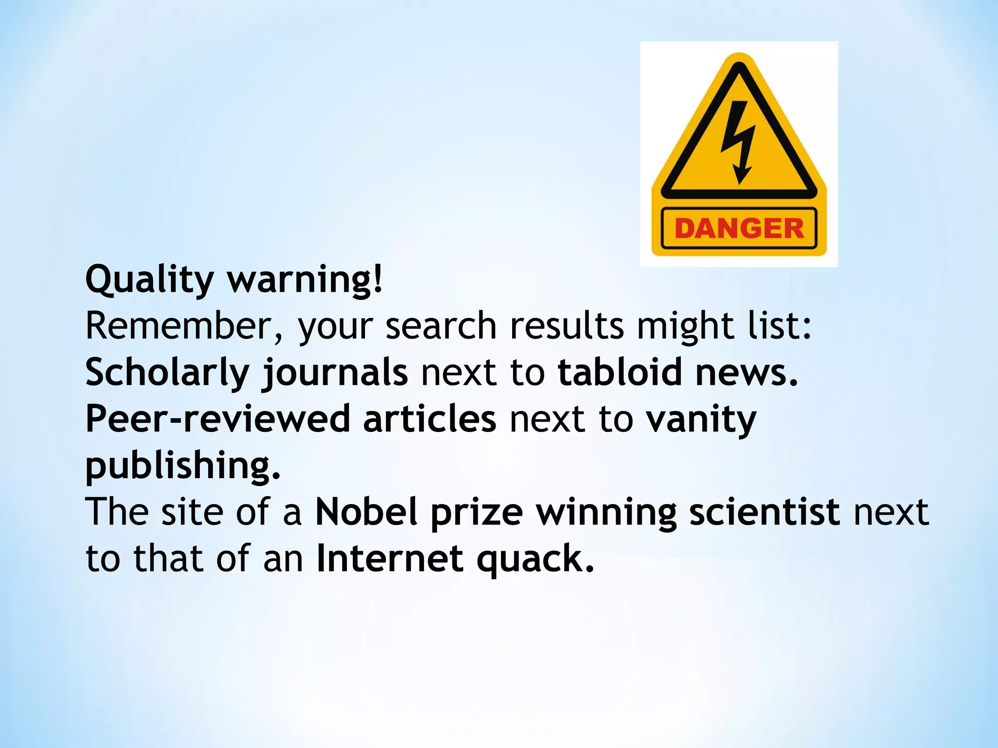 Quality warning!
Remember, your search results might list:
Scholarly journals next to tabloid news.
Peer-reviewed articles next to vanity
publishing.
The site of a Nobel prize winning scientist next
to that of an Internet quack.
 
