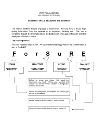 DEPARTMENT OF EDUCATION
                                      SCHOOL LIBRARIES PROGRAM
                                     LOLA RODRIGUEZ DE TIO SCHOOL



                        RESEARCH SKILLS: SEARCHING THE INTERNET



    The Internet contains billions of pieces of information. Knowing how to locate high-
    quality information from this network is an important, life-long skill. The key to
    navigating through the Internet is to use the best search strategies and search tools that
    meet your information needs.

    The search process:

    A search needs to follow a plan. An organizational strategy that can be used to follow a
    plan is ForSuRE.



     F             o             r              S               u                R     E
  FOCUS                     STRATEGIZE                           REFINE               EVALUATE

“OBJETIVO”                 “ESTRATEGIA”                        “REFINAR”             “EVALUAR”



                         Before be online, you should think about the
                         information you need.      Define your question and
                         decide if you need to narrow, broaden, or change your
                         question and search.


                         Decide which keywords, search terms and sources you
                         will use in your search.



                         Decide how you can improve your search results.



                         Did you find appropriate sources for your question?
 