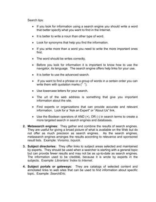 Search tips:

         If you look for information using a search engine you should write a word
          that better specify what you want to find in the Internet.

         It is better to write a noun than other type of word.

         Look for synonyms that help you find the information.

         If you write more than a word you need to write the more important ones
          first.

         The word should be writes correctly.

         Before you look for information it is important to know how to use the
          navigator, its language. The search engine offers help links for your use.

         It is better to use the advanced search.

         If you want to find a phrase or a group of words in a certain order you can
          write them with quotation marks (“ ”).

         Use lowercase letters for your search.

         The url of the web address is something that give you important
          information about the site.

         Find experts or organizations that can provide accurate and relevant
          information. Look for a “Ask an Expert” or “About Us” link.

         Use the Boolean operators of AND (+), OR (-) in search terms to create a
          more targeted search in search engines and databases.
2. Metasearch engines: They gather and combine the results of search engines.
   They are useful for giving a broad picture of what is available on the Web but do
   not offer as much precision as search engines. As the search engines,
   metasearch engines arranges the results according to relevance and sponsored
   result lists. Example: Vivisimo, Ixquick.
3. Subject directories: They offer links to subject areas selected and maintained
   by experts. They should be used when a searcher is starting with a general topic
   but can provide fewer results and may not be as up-to-date as search engines.
   The information used to be credible, because it is wrote by experts in the
   subjects. Example: Librarians’ Index to Internet.
4. Subject portals or gateways: They are catalogs of selected content and
   annotated links to web sites that can be used to find information about specific
   topic. Example: SearchEric.
 