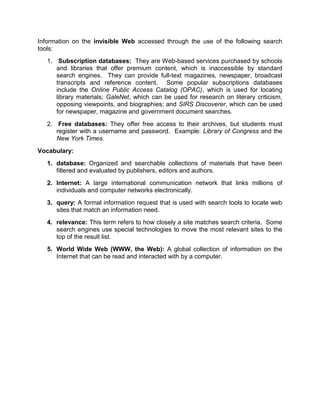 Information on the invisible Web accessed through the use of the following search
tools:
   1. Subscription databases: They are Web-based services purchased by schools
      and libraries that offer premium content, which is inaccessible by standard
      search engines. They can provide full-text magazines, newspaper, broadcast
      transcripts and reference content. Some popular subscriptions databases
      include the Online Public Access Catalog (OPAC), which is used for locating
      library materials; GaleNet, which can be used for research on literary criticism,
      opposing viewpoints, and biographies; and SIRS Discoverer, which can be used
      for newspaper, magazine and government document searches.
   2. Free databases: They offer free access to their archives, but students must
      register with a username and password. Example: Library of Congress and the
      New York Times.
Vocabulary:
   1. database: Organized and searchable collections of materials that have been
      filtered and evaluated by publishers, editors and authors.
   2. Internet: A large international communication network that links millions of
      individuals and computer networks electronically.
   3. query: A formal information request that is used with search tools to locate web
      sites that match an information need.
   4. relevance: This term refers to how closely a site matches search criteria. Some
      search engines use special technologies to move the most relevant sites to the
      top of the result list.
   5. World Wide Web (WWW, the Web): A global collection of information on the
      Internet that can be read and interacted with by a computer.
 