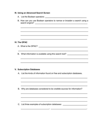 III. Using an Advanced Search Screen
  A. List the Boolean operators: ______________________________________
  B. How can you use Boolean operators to narrow or broaden a search using a
     search engine? ________________________________________________
      ______________________________________________________________
      ______________________________________________________________
      ______________________________________________________________
      _____________________________________________________________
IV. The OPAC
  A. What is the OPAC? _____________________________________________
   ________________________________________________________________
  B. What information is available using this search tool? ___________________
      ______________________________________________________________
      ______________________________________________________________


V. Subscription Databases
   A. List the kinds of information found on free and subscription databases.
      _____________________________________________________________
      _____________________________________________________________
      _____________________________________________________________
   B. Why are databases considered to be credible sources for information?
      _____________________________________________________________
      _____________________________________________________________
      _____________________________________________________________
   C. List three examples of subscription databases: ______________________,
      __________________________, _________________________________.
 