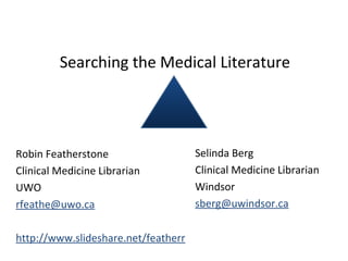 Searching the Medical Literature
Robin Featherstone
Clinical Medicine Librarian
UWO
rfeathe@uwo.ca
http://www.slideshare.net/featherr
Selinda Berg
Clinical Medicine Librarian
Windsor
sberg@uwindsor.ca
 
