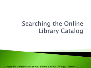 Searching the Online Library Catalog Created by Michelle Nielsen Ott, Illinois Central College, Summer 2010 