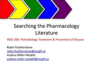 Searching the Pharmacology
              Literature
INDS 208: Pathobiology Treatment & Prevention of Disease

Robin Featherstone
robin.featherstone@mcgill.ca
Andrea Miller-Nesbitt
andrea.miller-nesbitt@mcgill.ca
 
