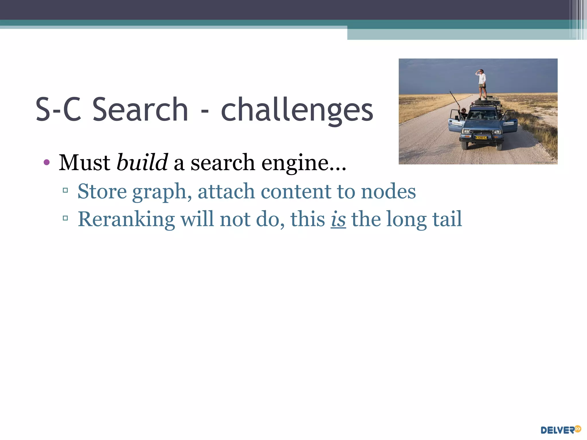 S-C Search - challenges Must  build  a search engine… Store graph, attach content to nodes Reranking will not do, this  is  the long tail 