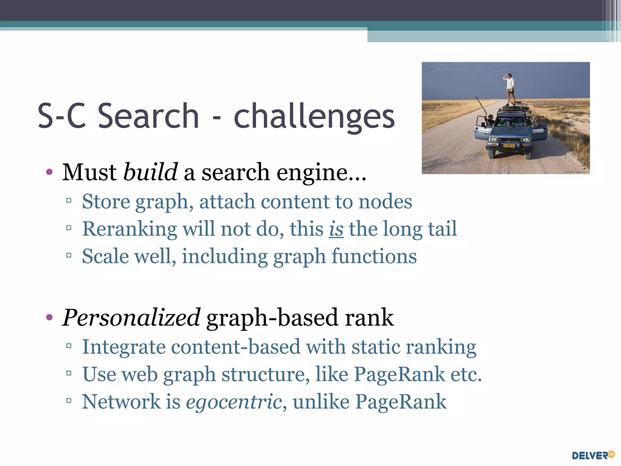 S-C Search - challenges Must  build  a search engine… Store graph, attach content to nodes Reranking will not do, this  is  the long tail Scale well, including graph functions Personalized  graph-based rank Integrate content-based with static ranking Use web graph structure, like PageRank etc. Network is  egocentric , unlike PageRank 