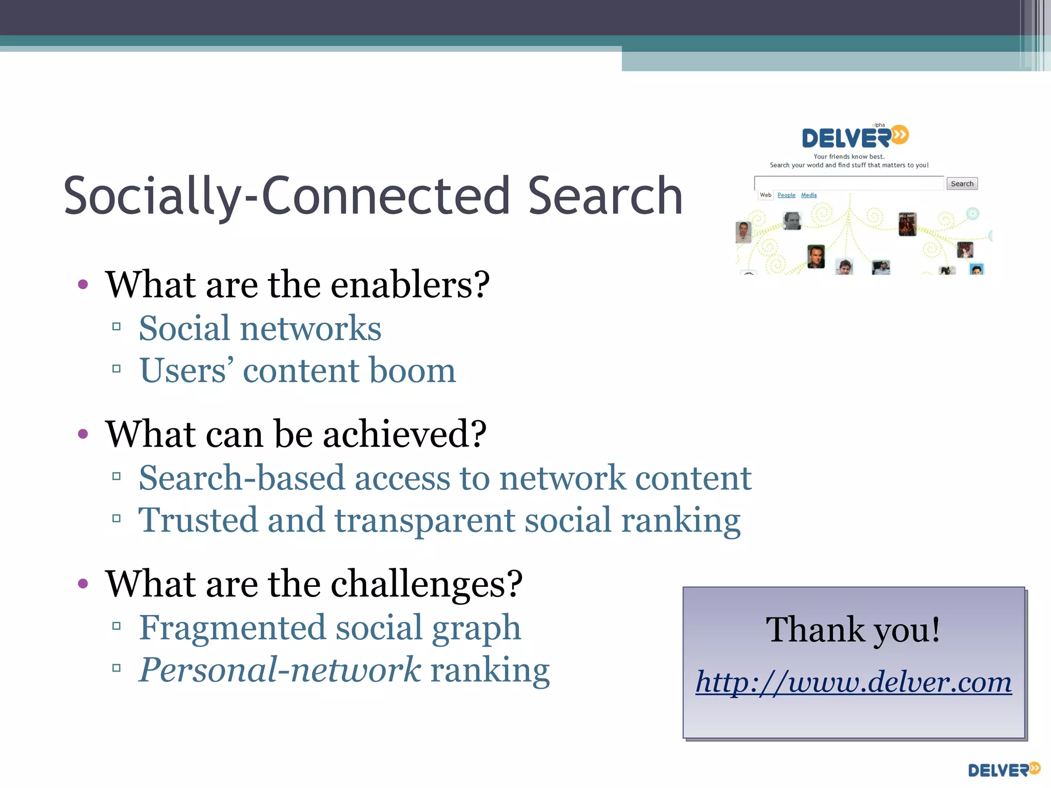 Socially-Connected Search What are the enablers?  Social networks Users’ content boom What can be achieved? Search-based access to network content Trusted and transparent social ranking What are the challenges? Fragmented social graph Personal-network  ranking Thank you! http://www.delver.com 