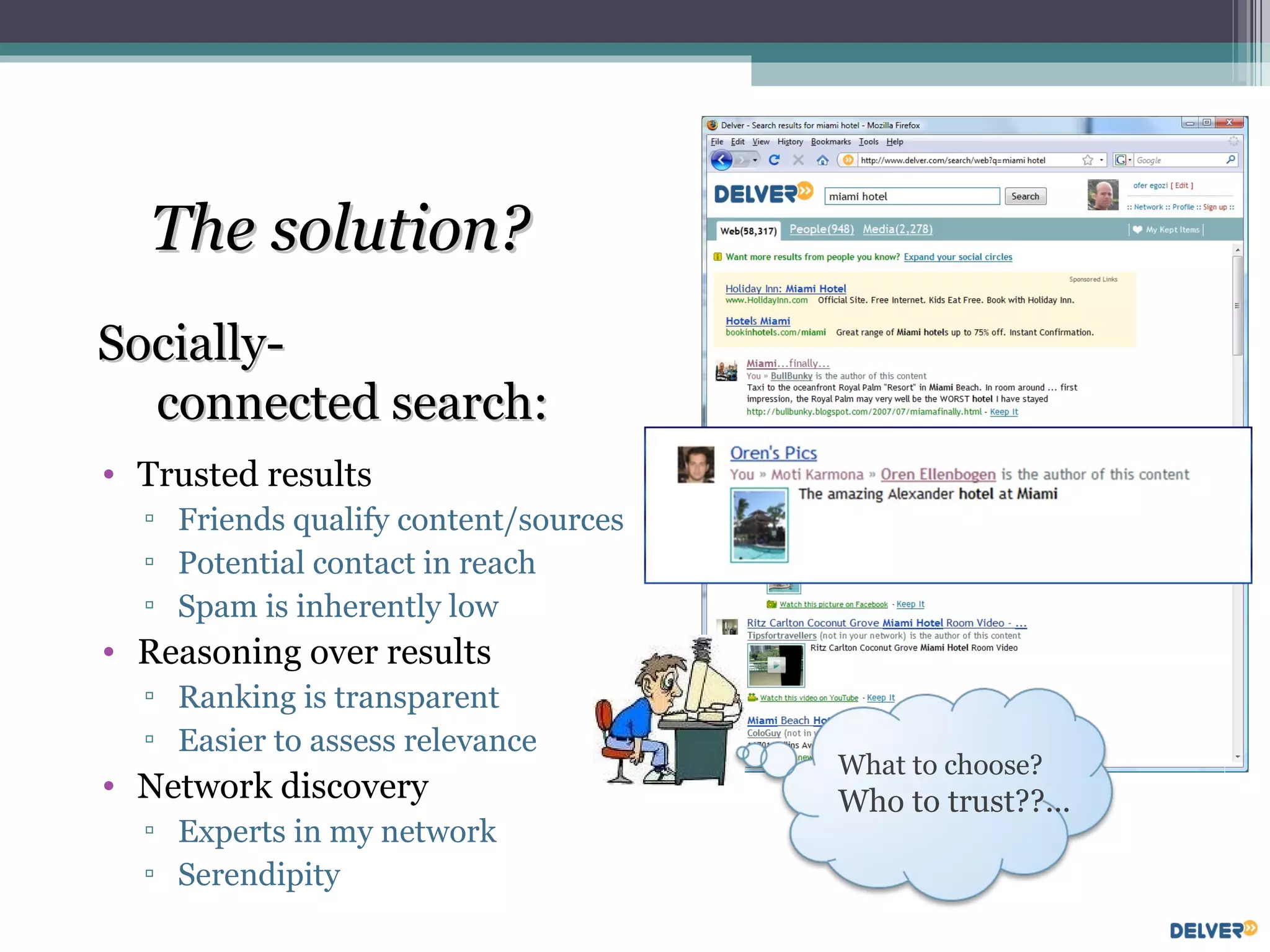 Trusted results Friends qualify content/sources Potential contact in reach Spam is inherently low Reasoning over results Ranking is transparent Easier to assess relevance Network discovery Experts in my network Serendipity The solution? Socially-  connected search: What to choose? Who to trust??... 