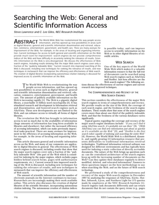 Searching the Web: General and
Scientific Information Access
Steve Lawrence and C. Lee Giles, NEC Research Institute



ABSTRACT                    The World Wide Web has revolutionized the way people access
                            information, and has opened up new possibilities in areas such
as digital libraries, general and scientific information dissemination and retrieval, educa-
tion, commerce, entertainment, government, and health care. There are many avenues for             is possible today, and can improve
improvement of the Web; for example, in the areas of locating and organizing informa-              access to scientific information on the
tion. Current techniques for access to both general and scientific information on the Web          Web or in other digital libraries of sci-
provide much room for improvement; search engines do not provide comprehensive                     entific articles.
indices of the Web and have difficulty in accurately ranking the relevance of results. Scien-
tific information on the Web is very disorganized. We discuss the effectiveness of Web
search engines, including results showing that the major Web search engines cover only a                      WEB SEARCH
fraction of the “publicly indexable Web.” Current research into improved searching of the      One of the key aspects of the World
Web is discussed, including new techniques for ranking the relevance of results, and new       Wide Web which makes it a valuable
techniques in metasearch that can improve the efficiency and effectiveness of Web search.      information resource is that the full text
The creation of digital libraries incorporating autonomous citation indexing is discussed for  of documents can be searched using
improved access to scientific information on the Web.                                          Web search engines such as AltaVista
                                                                                               and HotBot. Just how effective are the
                                                                                               Web search engines? The following sec-

         T    he World Wide Web is revolutionizing the way
              people access information, and has opened up
new possibilities in areas such as digital libraries, general
                                                                        tions discuss the effectiveness of current engines and current
                                                                        research into improved techniques.

and scientific information dissemination and retrieval, edu-                   THE COMPREHENSIVENESS AND RECENCY OF THE
cation, commerce, entertainment, government, and health                                  WEB SEARCH ENGINES
care. The amount of publicly available information on the
Web is increasing rapidly [1]. The Web is a gigantic digital            This section considers the effectiveness of the major Web
library, a searchable 15 billion word encyclopedia [2]. It has          search engines in terms of comprehensiveness and recency.
stimulated research and development in information retrieval            We provide results on the size of the Web, the coverage of
and dissemination, and fostered search engines such as                  each search engine, and the freshness of the search engine
AltaVista. These new developments are not limited to the                databases. These results show that none of the search engines
Web, and can enhance access to virtually all forms of digital           covers more than about one third of the publicly indexable
libraries.                                                              Web, and that the freshness of the various databases varies
    The revolution the Web has brought to information                   significantly.
access is not so much due to the availability of information                Typical quotes regarding the coverage and recency of the
(huge amounts of information has long been available in                 major search engine databases include: “If you can’t find it
libraries and elsewhere), but rather the increased efficiency           using AltaVista search, it’s probably not out there” [3], “[With
of accessing information, which can make previously imprac-             AltaVista] you can find new information just about as quickly
tical tasks practical. There are many avenues for improve-              as it’s available on the Web” [3], and “HotBot is the first
ment in the efficiency of accessing information on the Web,             search robot capable of indexing and searching the entire Web”
for example, in the areas of locating and organizing infor-             [4]. However, the World Wide Web is a distributed, dynam-
mation.                                                                 ic, and rapidly growing [1] information resource that pre-
    This article discusses general and scientific information           sents difficulties to traditional information retrieval
access on the Web, and many of our comments are applica-                technologies. Traditional information retrieval software was
ble to digital libraries in general. The effectiveness of Web           designed for different environments and has typically been
search engines is discussed, including results that show that           used for indexing a static collection of directly accessible
the major search engines cover only a fraction of the “pub-             documents. The nature of the Web brings up questions such
licly indexable Web” (the part of the Web which is consid-              as: can the centralized architecture of the search engines
ered for indexing by the major engines, which excludes pages            keep up with the increasing number of documents on the
hidden behind search forms, pages with authorization                    Web? Can they update their databases regularly to detect
requirements, etc.). Current research into improved search-             modified, deleted, and relocated information? Answers to
ing of the Web is discussed, including new techniques for               these questions impact on the best methodology to use
ranking the relevance of results, and new techniques in                 when searching the Web, and on the future of Web search
metasearch that can improve the efficiency and effectiveness            technology.
of Web search.                                                              We performed a study of the comprehensiveness and
    The amount of scientific information and the number of              recency of the major Web search engines in December
electronic journals on the Internet continues to increase.              1997 by analyzing the responses of AltaVista, Excite, Hot-
Researchers are increasingly making their work available                Bot, Infoseek, Lycos, and Northern Light for 575 queries
online. This article also discusses the creation of digital             made by employees at the NEC Research Institute [1].
libraries of the scientific literature, incorporating autonomous        Search engines rank documents differently and can return
citation indexing. The autonomous creation of citation indices          documents that do not contain the query terms (e.g., pages


116                                  0163-6804/99/$10.00 © 1999 IEEE                            IEEE Communications Magazine • January 1999
 