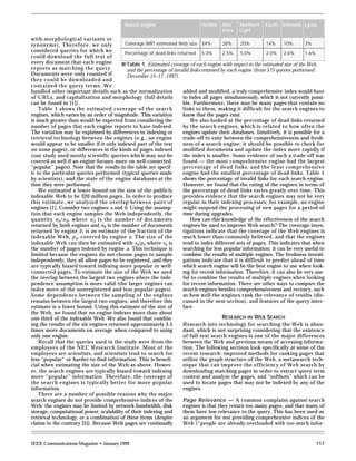 Search engine                       HotBot Alta       Northern   Excite Infoseek Lycos
                                                                                     Vista      Light
with morphological variants or
synonyms). Therefore, we only             Coverage WRT estimated Web size 34%            28%     20%         14%    10%        3%
considered queries for which we           Percentage of dead links returned 5.3%         2.5%    5.0%        2.0% 2.6%         1.6%
could download the full text of
every document that each engine         s Table 1. Estimated coverage of each engine with respect to the estimated size of the Web,
reports as matching the query.             and the percentage of invalid links returned by each engine (from 575 queries performed
Documents were only counted if             December 15–17, 1997).
they could be downloaded and
contained the query terms. We
handled other important details such as the normalization             added and modified, a truly comprehensive index would have
of URLs, and capitalization and morphology (full details              to index all pages simultaneously, which is not currently possi-
can be found in [1]).                                                 ble. Furthermore, there may be many pages that contain no
    Table 1 shows the estimated coverage of the search                links to them, making it difficult for the search engines to
engines, which varies by an order of magnitude. This variation        know that the pages exist.
is much greater than would be expected from considering the               We also looked at the percentage of dead links returned
number of pages that each engine reports to have indexed.             by the search engines, which is related to how often the
The variation may be explained by differences in indexing or          engines update their databases. Intuitively, it is possible for a
retrieval technology between the engines (e.g., an engine             trade-off to exist between the comprehensiveness and fresh-
would appear to be smaller if it only indexed part of the text        ness of a search engine; it should be possible to check for
on some pages), or differences in the kinds of pages indexed          modified documents and update the index more rapidly if
(our study used mostly scientific queries which may not be            the index is smaller. Some evidence of such a trade-off was
covered as well if an engine focuses more on well-connected,          found — the most comprehensive engine had the largest
“popular” pages). Note that the results in the table are specif-      percentage of dead links, and the least comprehensive
ic to the particular queries performed (typical queries made          engine had the smallest percentage of dead links. Table 1
by scientists), and the state of the engine databases at the          shows the percentage of invalid links for each search engine.
time they were performed.                                             However, we found that the rating of the engines in terms of
    We estimated a lower bound on the size of the publicly            the percentage of dead links varies greatly over time. This
indexable Web to be 320 million pages. In order to produce            provides evidence that the search engines may not be very
this estimate, we analyzed the overlap between pairs of               regular in their indexing processes; for example, an engine
engines [1]. Consider two engines a and b. Using the assump-          might suspend the processing of new pages for a period of
tion that each engine samples the Web independently, the              time during upgrades.
quantity n o /n b , where n o is the number of documents                  How can this knowledge of the effectiveness of the search
returned by both engines and nb is the number of documents            engines be used to improve Web search? The coverage inves-
returned by engine b, is an estimate of the fraction of the           tigations indicate that the coverage of the Web engines is
indexable Web, p a , covered by engine a. The size of the             much lower than commonly believed, and that the engines
indexable Web can then be estimated with s a/p a where s a is         tend to index different sets of pages. This indicates that when
the number of pages indexed by engine a. This technique is            searching for less popular information, it can be very useful to
limited because the engines do not choose pages to sample             combine the results of multiple engines. The freshness investi-
independently; they all allow pages to be registered, and they        gations indicate that it is difficult to predict ahead of time
are typically biased toward indexing more popular or well-            which search engine will be the best engine to use when look-
connected pages. To estimate the size of the Web we used              ing for recent information. Therefore, it can also be very use-
the overlap between the largest two engines where the inde-           ful to combine the results of multiple engines when looking
pendence assumption is more valid (the larger engines can             for recent information. There are other ways to compare the
index more of the nonregistered and less popular pages).              search engines besides comprehensiveness and recency, such
Some dependence between the sampling of the engines                   as how well the engines rank the relevance of results (dis-
remains between the largest two engines, and therefore this           cussed in the next section), and features of the query inter-
estimate is a lower bound. Using this estimate of the size of         face.
the Web, we found that no engine indexes more than about
one third of the indexable Web. We also found that combin-                               RESEARCH IN WEB SEARCH
ing the results of the six engines returned approximately 3.5         Research into technology for searching the Web is abun-
times more documents on average when compared to using                dant, which is not surprising considering that the existence
only one engine.                                                      of full-text search engines is one of the major differences
    Recall that the queries used in the study were from the           between the Web and previous means of accessing informa-
employees of the NEC Research Institute. Most of the                  tion. The following sections look specifically at some of the
employees are scientists, and scientists tend to search for           recent research: improved methods for ranking pages that
less “popular” or harder-to-find information. This is benefi-         utilize the graph structure of the Web, a metasearch tech-
cial when estimating the size of the Web as above. Howev-             nique that can improve the efficiency of Web search by
er, the search engines are typically biased toward indexing           downloading matching pages in order to extract query term
more “popular” information. Therefore, the coverage of                context and analyze the pages, and “softbots” which can be
the search engines is typically better for more popular               used to locate pages that may not be indexed by any of the
information.                                                          engines.
    There are a number of possible reasons why the major
search engines do not provide comprehensive indices of the            Page Relevance — A common complaint against search
Web: the engines may be limited by network bandwidth, disk            engines is that they return too many pages, and that many of
storage, computational power, scalability of their indexing and       them have low relevance to the query. This has been used as
retrieval technology, or a combination of these items (despite        an argument for not providing comprehensive indices of the
claims to the contrary [5]). Because Web pages are continually        Web (“people are already overloaded with too much infor-


IEEE Communications Magazine • January 1999                                                                                        117
 