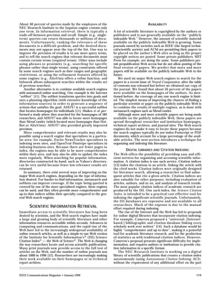 About 40 percent of queries made by the employees of the                                    AVAILABILITY
NEC Research Institute to the Inquirus engine contain only
one term. In information retrieval, there is typically a           A lot of scientific literature is copyrighted by the authors or
trade-off between precision and recall. Simple (e.g., single-      publishers and is not generally available on the “publicly
term) queries can return thousands or millions of docu-            indexable Web.” However, the amount of scientific material
ments. Unfortunately, ranking the relevance of these               available on the publicly indexable Web is growing. Some
documents is a difficult problem, and the desired docu-            journals owned by societies such as IEEE (the largest techni-
ments may not appear near the top of the list. One way to          cal/scientific society) and ACM are permitting their papers to
improve the precision of results is to use more query terms,       be placed on the author’s Web sites as long as the proper
and to tell the search engines that relevant documents must        copyright notices are posted. Some private publishers, MIT
contain certain terms (required terms). Other ways include         Press for example, are doing the same. Some publishers per-
using phrases or proximity (e.g., searching for specific           mit prepublication Web access but do not allow posting of the
phrases rather than single terms), using constraints offered       final version of papers. We predict that more and more
by some search engines such as date ranges and geographic          papers will be available on the publicly indexable Web in the
restrictions, or using the refinement features offered by          future.
some engines (e.g., AltaVista offers a refine function, and           We used six major Web search engines to search for the
Infoseek allows subsequent searches within the results set         papers in a recent issue of Neural Computation, after the table
of previous searches).                                             of contents was released but before we obtained our copy of
   Another alternative is to combine available search engines      the journal. We found that about 50 percent of the papers
with automated online searching. One example is the Internet       were available on the homepages of the authors. As men-
“softbot” [11]. The softbot transforms queries into goals and      tioned before, the coverage of any one search engine is limit-
uses a planning algorithm (with extensive knowledge of the         ed. The simplest means of improving the chances of finding a
information sources) in order to generate a sequence of            particular scientist or paper on the publicly indexable Web is
actions that satisfies the goal. AHOY! is a successful softbot     to combine the results of multiple engines, as is done with
that locates homepages for individuals [11]. Shakes et al. per-    metasearch engines such as MetaCrawler.
formed a study where they searched for the homepages of 582           Although more and more scientific papers are being made
researchers, and AHOY! was able to locate more homepages           available on the publicly indexable Web, these papers are
than MetaCrawler (which located more homepages than Hot-           spread throughout researcher and institution homepages,
Bot or AltaVista). AHOY! also provided greatly improved            technical report archives, and journal sites. The Web search
precision.                                                         engines do not make it easy to locate these papers because
   More comprehensive and relevant results may also be             the search engines typically do not index Postscript or PDF
possible using a search engine that specializes in a particu-      documents, which account for a large percentage of the avail-
lar area; for example, Excite NewsTracker specializes in           able articles. The next section introduces a technique for
indexing news sites, and OpenText Pinstripe specializes in         organizing and indexing this literature.
indexing business sites. Because there are fewer pages to
index, the engines may be able to be more comprehensive                    DIGITAL LIBRARIES AND CITATION INDEXING
within their area, and may also be able to update the index        The Web offers the possibility of providing easy and effi-
more regularly. When searching for popular information,            cient services for organizing and accessing scientific infor-
directories constructed by hand, such as Yahoo’s directory,        mation. A citation index is one such service. Citation indices
can be very useful because fewer low-relevance results are         [13] index the citations in an article, linking the article with
returned.                                                          the cited works. Citation indices were originally designed
   In summary, there exist several ways of improving on the        for literature search, allowing a researcher to find subse-
major Web search engines, depending on the type of informa-        quent articles that cite a given article. Citation indices are
tion desired. For harder-to-find information, metasearch and       also valuable for other purposes, including evaluation of
softbots can improve coverage. If the topic being queried is       articles, authors, and so on, and analysis of research trends.
covered by one of the more specialized engines, these engines      The most popular citation indices of academic research are
can be used, and they often provide more comprehensive and         produced by the ISI. One such index, the Science Citation
up-to-date indices within their specialty compared to the gen-     Index, is intended to be a practical cost-effective tool for
eral Web search engines.                                           indexing the significant scientific journals. Unfortunately,
                                                                   the ISI databases are expensive and not available to all
                                                                   researchers. Much of the expense is due to the manual
       SCIENTIFIC INFORMATION RETRIEVAL                            effort required during indexing.
Immediate access to scientific literature has long been               The rise of the Internet and the Web has led to proposals
desired by scientists, and the Web search engines have made        for online digital libraries that incorporate citation indexing.
a large and growing body of scientific literature and other        For example, Cameron proposed a “universal, [Internet-
information resources accessible within seconds. Advances in       based,] bibliographic and citation database linking every
computing and communications, and the rapid rise of the            scholarly work ever written” [14]. Such a database would be
Web have led to the increasingly widespread availability of        highly “comprehensive and up-to-date”, making it a powerful
online research articles, as well as a simple-to-use Web version   tool for academic literature research, and for the production
of the Institute for Scientific Information’s ® (ISI) Science      of statistics as with traditional citation indices. However,
Citation Index® — the Web of Science®. The Web is changing         Cameron’s proposal presents significant difficulty for imple-
the way researchers locate and access scientific publications.     mentation, and requires authors or institutions to provide cita-
Many print journals now provide access to the full text of         tion information in a specific format.
articles on the Web, and the number of online journals was            The NEC Research Institute is working on a digital
about 1000 in 1996 [12]. Researchers are increasingly making       library of scientific publications that creates a citation index
their work available on their homepages or in technical            autonomously (using Autonomous Citation Indexing, ACI),
report archives.                                                   without the requirement of any additional effort on the part


IEEE Communications Magazine • January 1999                                                                                    119
 