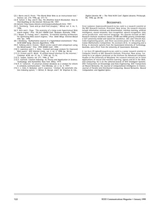 [2] J. Barrie and D. Presti, “The World Wide Web as an instructional tool,”         Digital Libraries 98 — The Third ACM Conf. Digital Libraries, Pittsburgh,
     Science, vol. 274, 1996, pp. 371–72.                                           PA, 1998, pp. 89–98.
[3] R. Seltzer, E. Ray, and D. Ray, The AltaVista Search Revolution: How to
     Find Anything on the Internet, McGraw-Hill, 1997.                                                         BIOGRAPHIES
[4] Inktomi, http://www.inktomi.com/new/press/bellsouth.html, 1997.
[5] S. Steinberg, “Seek and ye shall find (maybe),” Wired, vol. 4, no. 5,        STEVE LAWRENCE (lawrence@research.nj.nec.com) is a research scientist at
     1996.                                                                       the NEC Research Institute, Princeton, New Jersey. His research interests
[6] S. Brin and L. Page, “The anatomy of a large-scale hypertextual Web          include information retrieval and dissemination, machine learning, artificial
     search engine,” Proc. 7th Int’l. WWW Conf., Brisbane, Australia, 1998.      intelligence, neural networks, face recognition, speech recognition, time
[7] J. Boyan, D. Freitag, and T. Joachims, “A machine learning architecture      series prediction, and natural language. His awards include an NEC
     for optimizing Web search engines,” Proc. AAAI Wksp. Internet-Based         Research Institute excellence award, ATERB and APRA priority scholarships,
     Info. Sys., 1996.                                                           a QUT university medal and award for excellence, QEC and Telecom Aus-
[8] J. Kleinberg, “Authoritative sources in a hyperlinked environment,” Proc.    tralia Engineering prizes, and three successive prizes in the annual Aus-
     ACM-SIAM Symp. Discrete Algorithms, 1998.                                   tralian Mathematics Competition. He received a B.Sc. in computing and a
[9] E. Selberg and O. Etzioni, “Multi-service search and comparison using        B.Eng. in electronic systems from the Queensland University of Technology,
     the MetaCrawler,” Proc. 1995 WWW Conf., 1995.                               Australia, and a Ph.D. from the University of Queensland, Australia.
[10] S. Lawrence and C. L. Giles, “Context and page analysis for improved
     Web search,” IEEE Internet Comp., vol. 2, no. 4, 1998, pp. 38–46.           C. LEE GILES [F] (giles@research.nj.nec.com) is a senior research scientist in
[11] O. Etzioni and D. Weld, “A softbot-based interface to the Internet,”        Computer Science at NEC Research Institute, Princeton, New Jersey. Cur-
     Commun. ACM, vol. 37, no. 7, 1994, pp. 72–76.                               rently he is an adjunct professor at the Institute for Advanced Computer
[12] G. Taubes, Science, vol. 271, 1996, p. 764.                                 Studies at the University of Maryland. His research interests are in novel
[13] E. Garfield, Citation Indexing: Its Theory and Application in Science,      applications of neural and machine learning, agents and AI in the Web,
     Technology, and Humanities, New York: Wiley, 1979.                          and computing. He is on the editorial boards of IEEE Intelligent Systems,
[14] R. D. Cameron, “A universal citation database as a catalyst for reform      IEEE Transactions on Knowledge and Data Engineering, IEEE Transactions
     in scholarly communication,” First Monday, vol. 2, no. 4, 1997.             on Neural Networks, the Journal of Computational Intelligence in Finance,
[15] C. L. Giles, K. Bollacker, and S. Lawrence, “CiteSeer: An automatic cita-   Journal of Parallel and Distributed Computing, Neural Networks, Neural
     tion indexing system,” I. Witten, R. Akscyn, and F. M. Shipman III, Eds.,   Computation, and Applied Optics.




122                                                                                                     IEEE Communications Magazine • January 1999
 