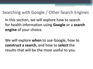 Searching with Google / Other Search Engines
In this section, we will explore how to search
for health information using Google or a search
engine of your choice.
We will explore when to use Google, how to
construct a search, and how to select the
results that will be the most useful to you.
 