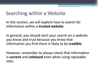 Searching within a Website
In this section, we will explore how to search for
information within a trusted website.
In general, you should start your search on a website
you know and trust because you know that
information you find there is likely to be credible.
However, remember to always check that information
is current and unbiased even when using reputable
sites.
 