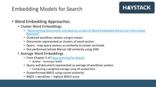Embedding Models for Search
• Word Embedding Approaches
• Cluster Word Embeddings
• “Representing Documents and Queries as Sets of Word Embedded Vectors for Information
Retrieval”
• Clustered word2vec vectors using k-means
• Documents represented as clusters of word vectors
• Query - map query vectors as similarity to cluster centroids
• Out performed Jelinek Mercer LM similarity using VSM
• Average Word Embeddings
• From Chapter 5 of Deep Learning for Search
• Author - Tommaso Teofili
• Query and document represented as average of word2vec vectors
• Computing a weighted average using idf worked best
• Outperformed BM25 using cosine similarity
• BM25 + word2vec – highest NDCG score
 