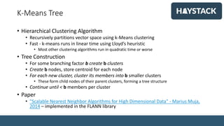 K-Means Tree
• Hierarchical Clustering Algorithm
• Recursively partitions vector space using k-Means clustering
• Fast - k-means runs in linear time using Lloyd’s heuristic
• Most other clustering algorithms run in quadratic time or worse
• Tree Construction
• For some branching factor b create b clusters
• Create b nodes, store centroid for each node
• For each new cluster, cluster its members into b smaller clusters
• These form child nodes of their parent clusters, forming a tree structure
• Continue until < b members per cluster
• Paper
• "Scalable Nearest Neighbor Algorithms for High Dimensional Data" - Marius Muja,
2014 – implemented in the FLANN library
 