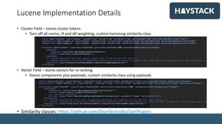 Lucene Implementation Details
• Cluster Field – stores cluster tokens
• Turn off all norms, tf and idf weighting, custom hamming similarity class
• Vector Field – stores vectors for re-ranking
• Stores components plus payloads, custom similarity class using payloads
• Similarity classes: https://github.com/DiceTechJobs/SolrPlugins
 