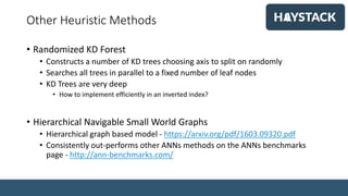 Other Heuristic Methods
• Randomized KD Forest
• Constructs a number of KD trees choosing axis to split on randomly
• Searches all trees in parallel to a fixed number of leaf nodes
• KD Trees are very deep
• How to implement efficiently in an inverted index?
• Hierarchical Navigable Small World Graphs
• Hierarchical graph based model - https://arxiv.org/pdf/1603.09320.pdf
• Consistently out-performs other ANNs methods on the ANNs benchmarks
page - http://ann-benchmarks.com/
 