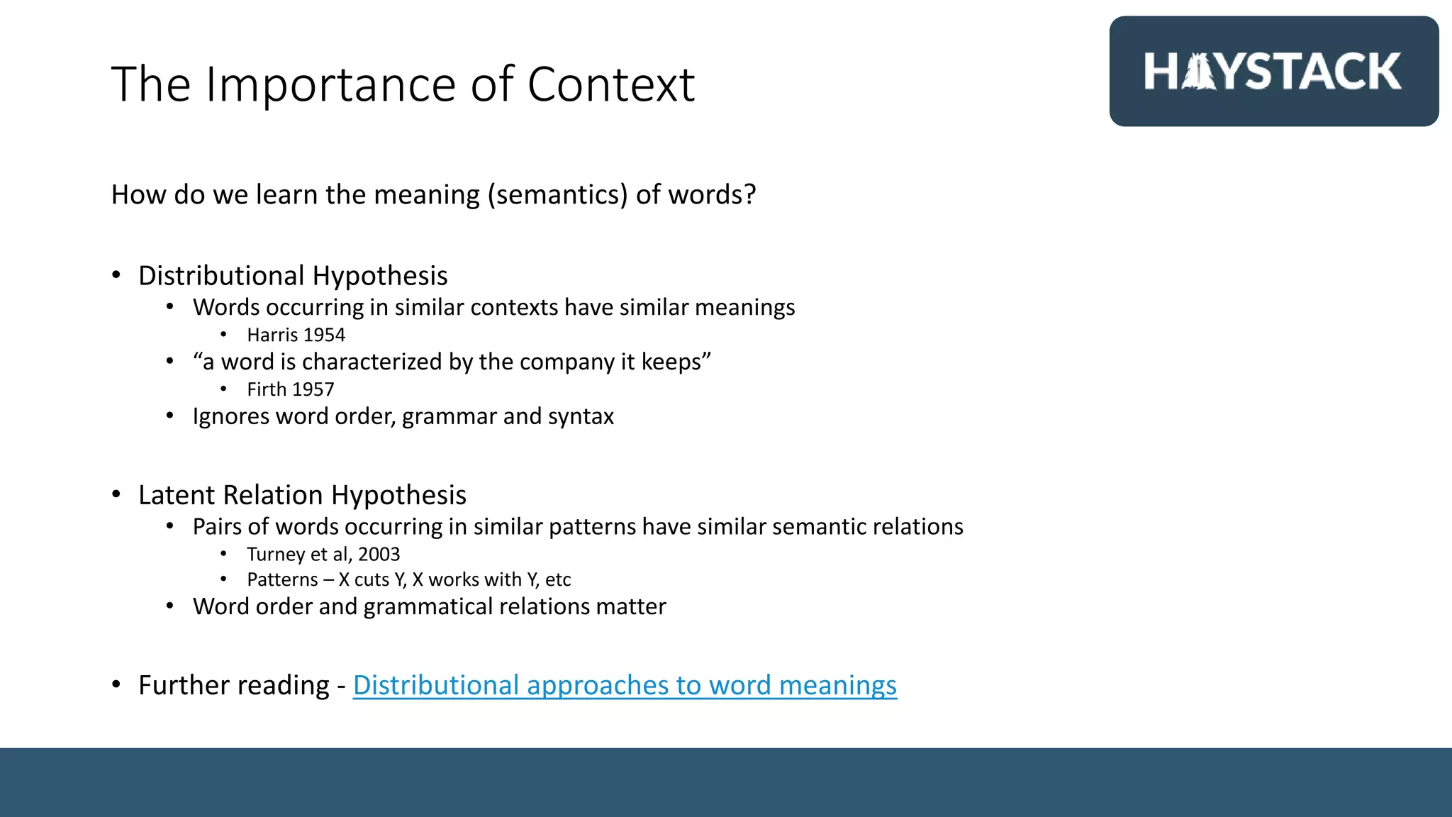 The Importance of Context
How do we learn the meaning (semantics) of words?
• Distributional Hypothesis
• Words occurring in similar contexts have similar meanings
• Harris 1954
• “a word is characterized by the company it keeps”
• Firth 1957
• Ignores word order, grammar and syntax
• Latent Relation Hypothesis
• Pairs of words occurring in similar patterns have similar semantic relations
• Turney et al, 2003
• Patterns – X cuts Y, X works with Y, etc
• Word order and grammatical relations matter
• Further reading - Distributional approaches to word meanings
 