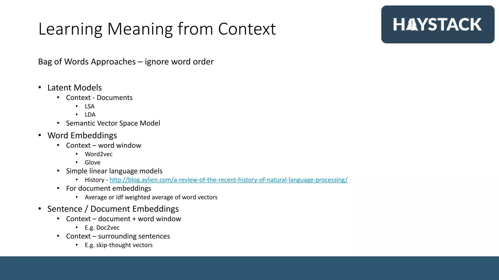 Learning Meaning from Context
Bag of Words Approaches – ignore word order
• Latent Models
• Context - Documents
• LSA
• LDA
• Semantic Vector Space Model
• Word Embeddings
• Context – word window
• Word2vec
• Glove
• Simple linear language models
• History - http://blog.aylien.com/a-review-of-the-recent-history-of-natural-language-processing/
• For document embeddings
• Average or idf weighted average of word vectors
• Sentence / Document Embeddings
• Context – document + word window
• E.g. Doc2vec
• Context – surrounding sentences
• E.g. skip-thought vectors
 