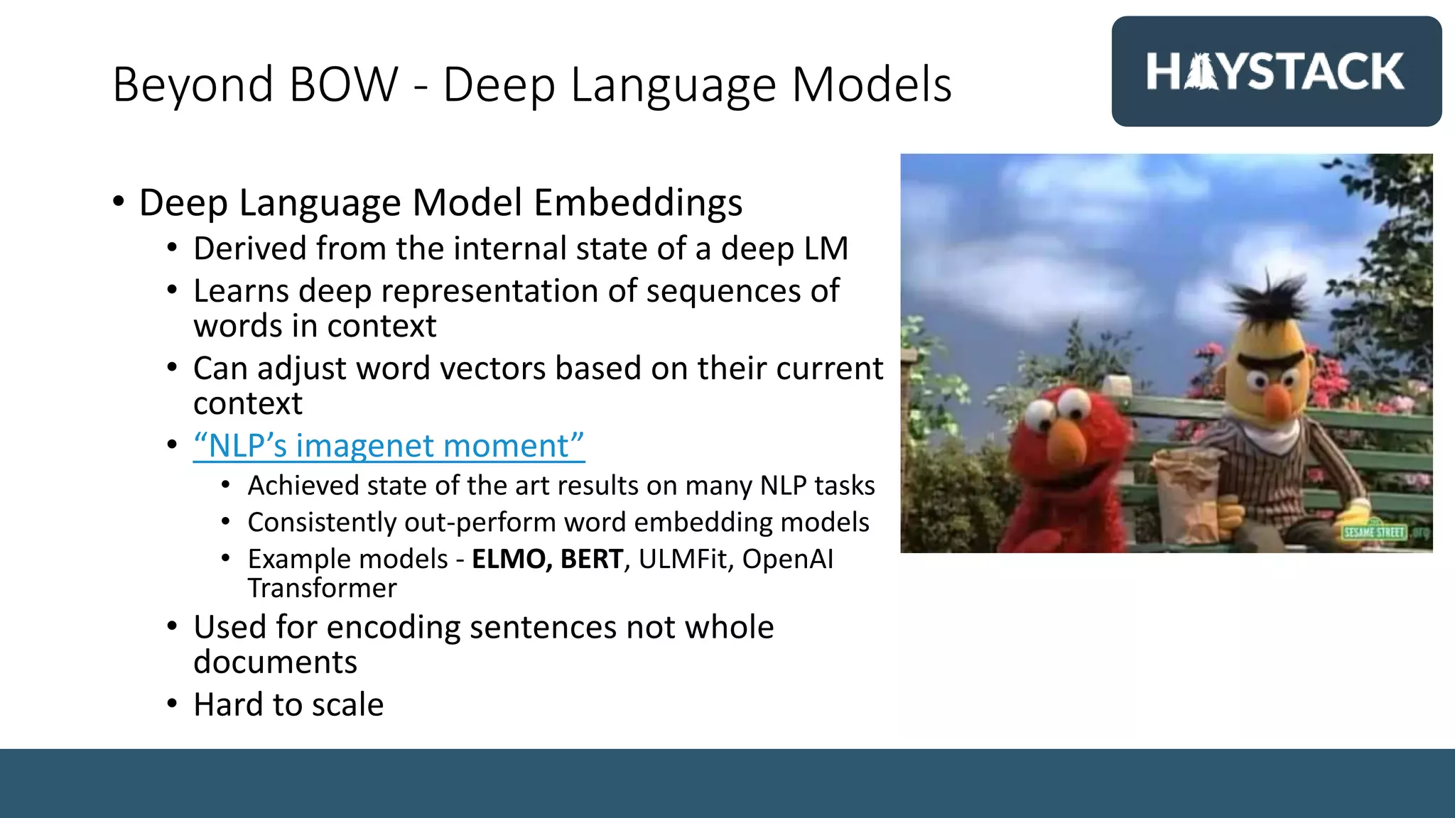 Beyond BOW - Deep Language Models
• Deep Language Model Embeddings
• Derived from the internal state of a deep LM
• Learns deep representation of sequences of
words in context
• Can adjust word vectors based on their current
context
• “NLP’s imagenet moment”
• Achieved state of the art results on many NLP tasks
• Consistently out-perform word embedding models
• Example models - ELMO, BERT, ULMFit, OpenAI
Transformer
• Used for encoding sentences not whole
documents
• Hard to scale
 