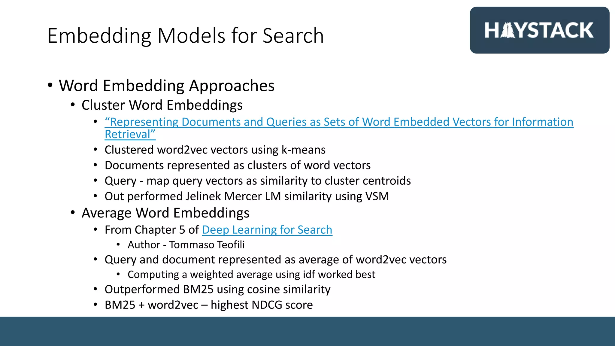 Embedding Models for Search
• Word Embedding Approaches
• Cluster Word Embeddings
• “Representing Documents and Queries as Sets of Word Embedded Vectors for Information
Retrieval”
• Clustered word2vec vectors using k-means
• Documents represented as clusters of word vectors
• Query - map query vectors as similarity to cluster centroids
• Out performed Jelinek Mercer LM similarity using VSM
• Average Word Embeddings
• From Chapter 5 of Deep Learning for Search
• Author - Tommaso Teofili
• Query and document represented as average of word2vec vectors
• Computing a weighted average using idf worked best
• Outperformed BM25 using cosine similarity
• BM25 + word2vec – highest NDCG score
 