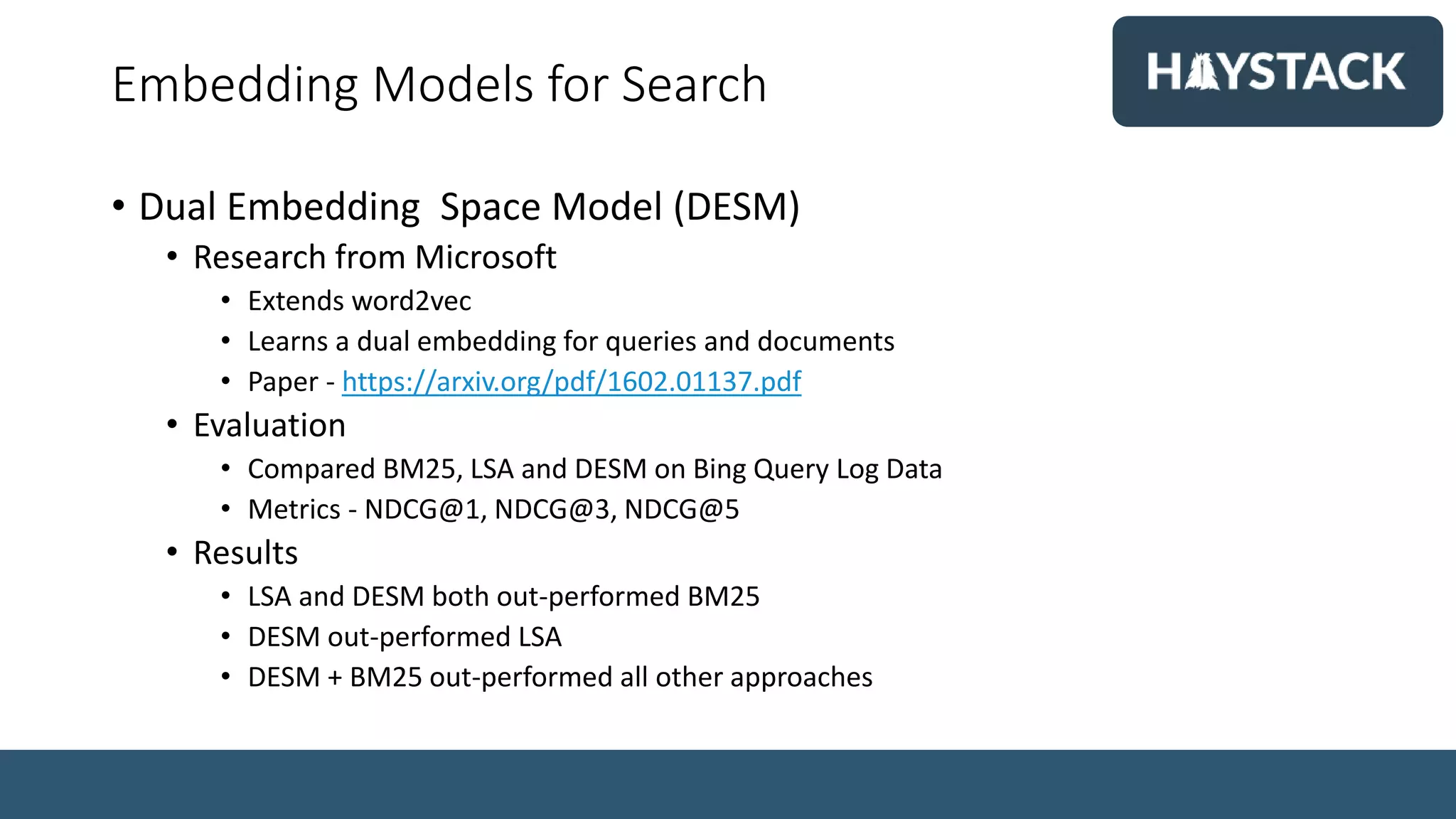 Embedding Models for Search
• Dual Embedding Space Model (DESM)
• Research from Microsoft
• Extends word2vec
• Learns a dual embedding for queries and documents
• Paper - https://arxiv.org/pdf/1602.01137.pdf
• Evaluation
• Compared BM25, LSA and DESM on Bing Query Log Data
• Metrics - NDCG@1, NDCG@3, NDCG@5
• Results
• LSA and DESM both out-performed BM25
• DESM out-performed LSA
• DESM + BM25 out-performed all other approaches
 