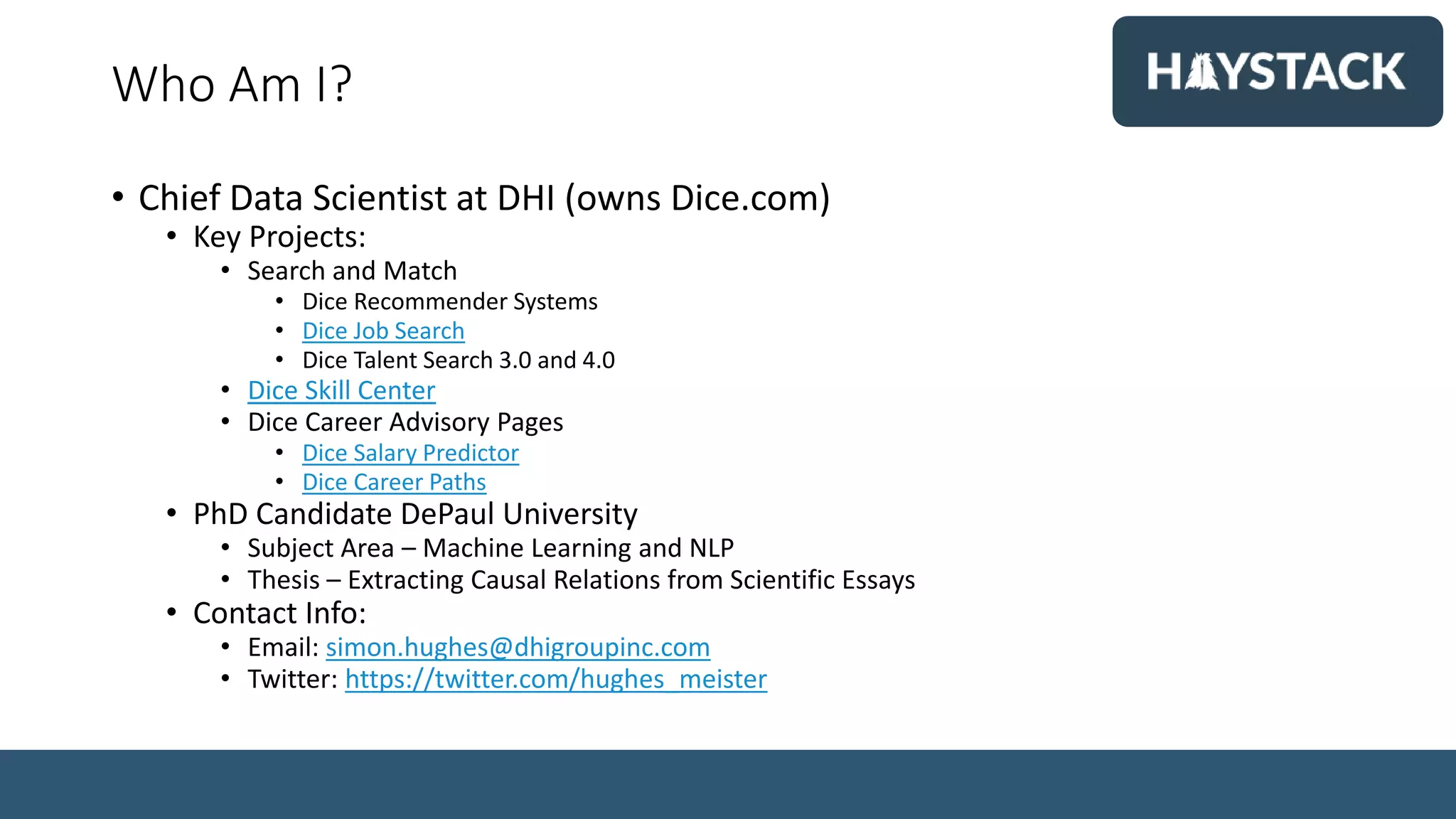 Who Am I?
• Chief Data Scientist at DHI (owns Dice.com)
• Key Projects:
• Search and Match
• Dice Recommender Systems
• Dice Job Search
• Dice Talent Search 3.0 and 4.0
• Dice Skill Center
• Dice Career Advisory Pages
• Dice Salary Predictor
• Dice Career Paths
• PhD Candidate DePaul University
• Subject Area – Machine Learning and NLP
• Thesis – Extracting Causal Relations from Scientific Essays
• Contact Info:
• Email: simon.hughes@dhigroupinc.com
• Twitter: https://twitter.com/hughes_meister
 