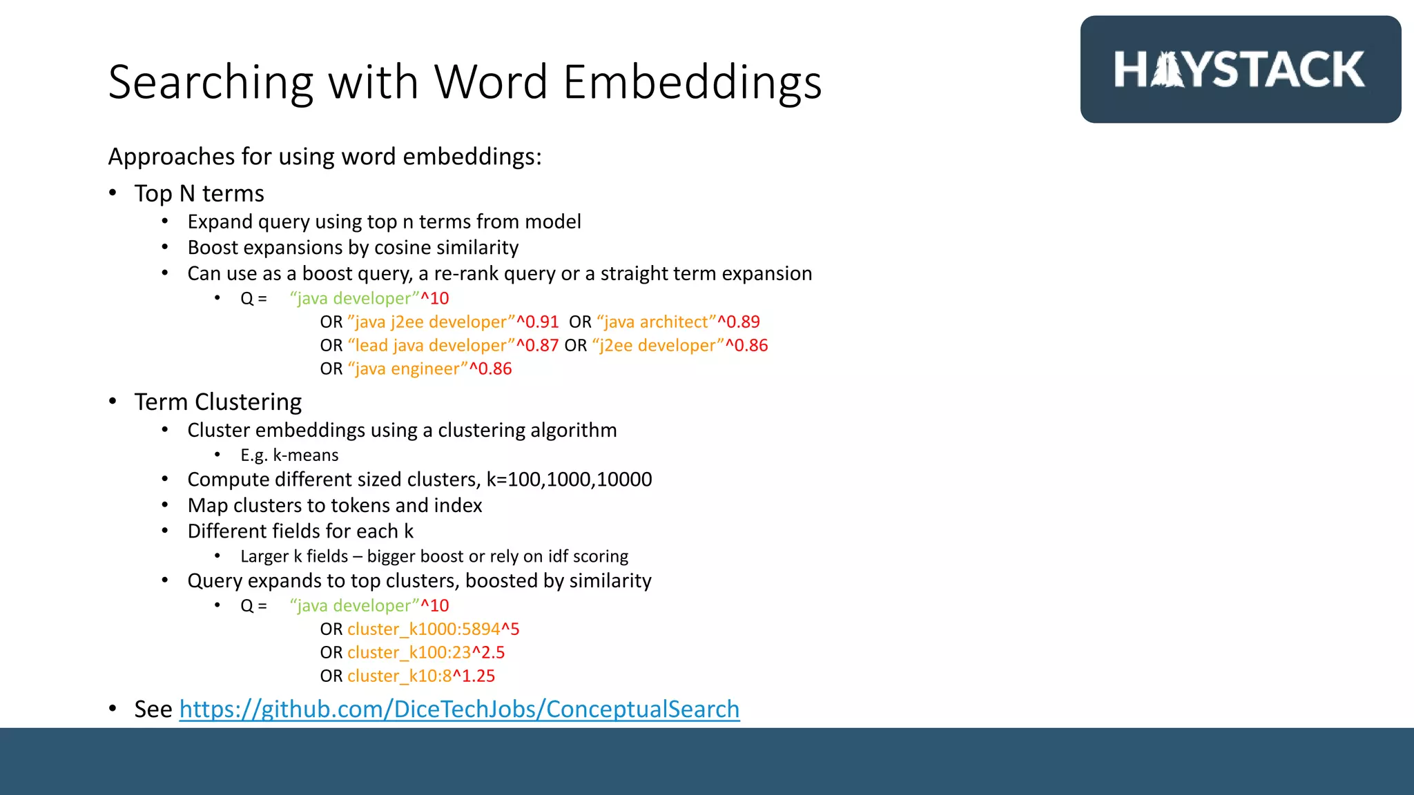 Searching with Word Embeddings
Approaches for using word embeddings:
• Top N terms
• Expand query using top n terms from model
• Boost expansions by cosine similarity
• Can use as a boost query, a re-rank query or a straight term expansion
• Q = “java developer”^10
OR ”java j2ee developer”^0.91 OR “java architect”^0.89
OR “lead java developer”^0.87 OR “j2ee developer”^0.86
OR “java engineer”^0.86
• Term Clustering
• Cluster embeddings using a clustering algorithm
• E.g. k-means
• Compute different sized clusters, k=100,1000,10000
• Map clusters to tokens and index
• Different fields for each k
• Larger k fields – bigger boost or rely on idf scoring
• Query expands to top clusters, boosted by similarity
• Q = “java developer”^10
OR cluster_k1000:5894^5
OR cluster_k100:23^2.5
OR cluster_k10:8^1.25
• See https://github.com/DiceTechJobs/ConceptualSearch
 