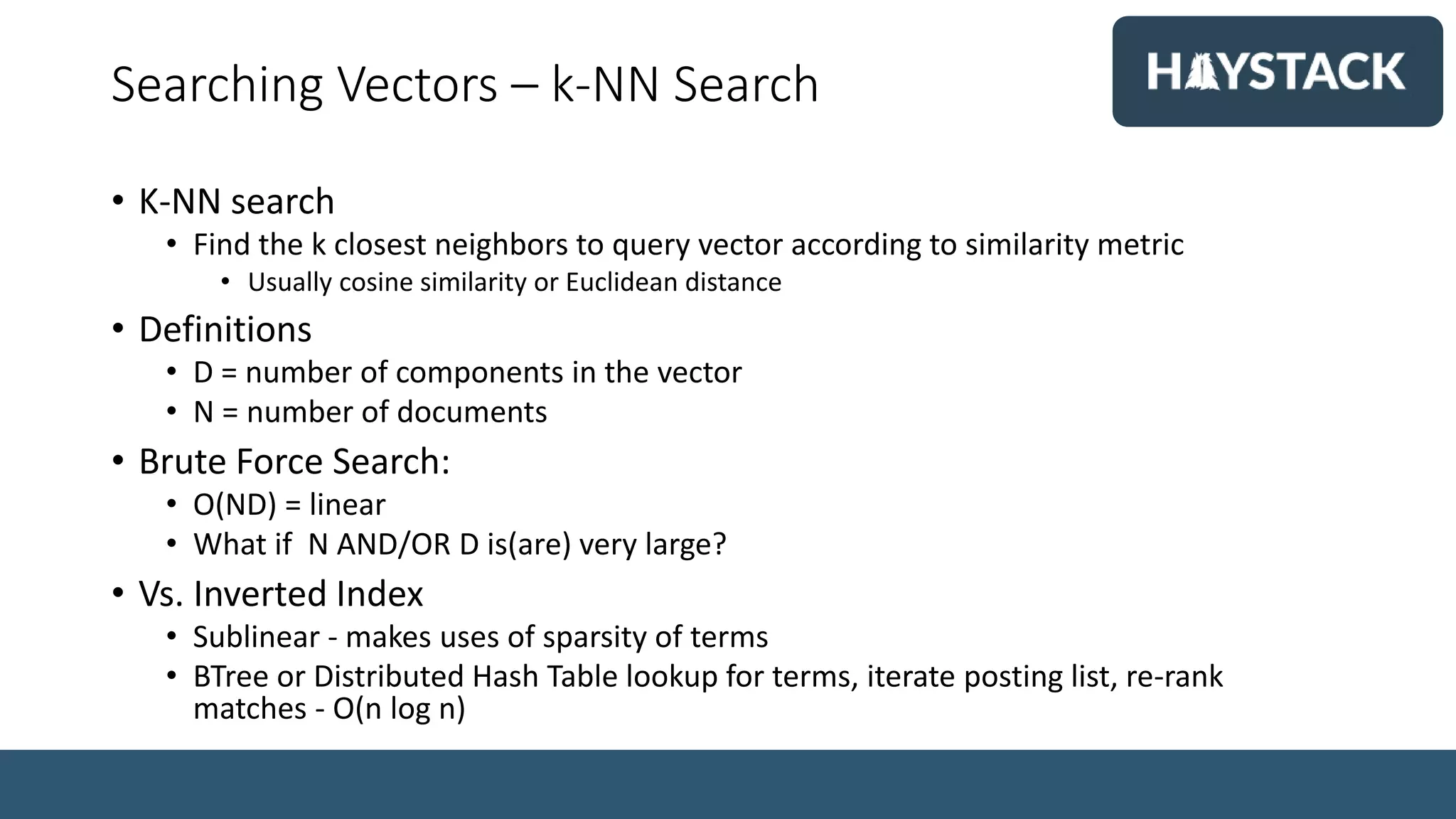Searching Vectors – k-NN Search
• K-NN search
• Find the k closest neighbors to query vector according to similarity metric
• Usually cosine similarity or Euclidean distance
• Definitions
• D = number of components in the vector
• N = number of documents
• Brute Force Search:
• O(ND) = linear
• What if N AND/OR D is(are) very large?
• Vs. Inverted Index
• Sublinear - makes uses of sparsity of terms
• BTree or Distributed Hash Table lookup for terms, iterate posting list, re-rank
matches - O(n log n)
 