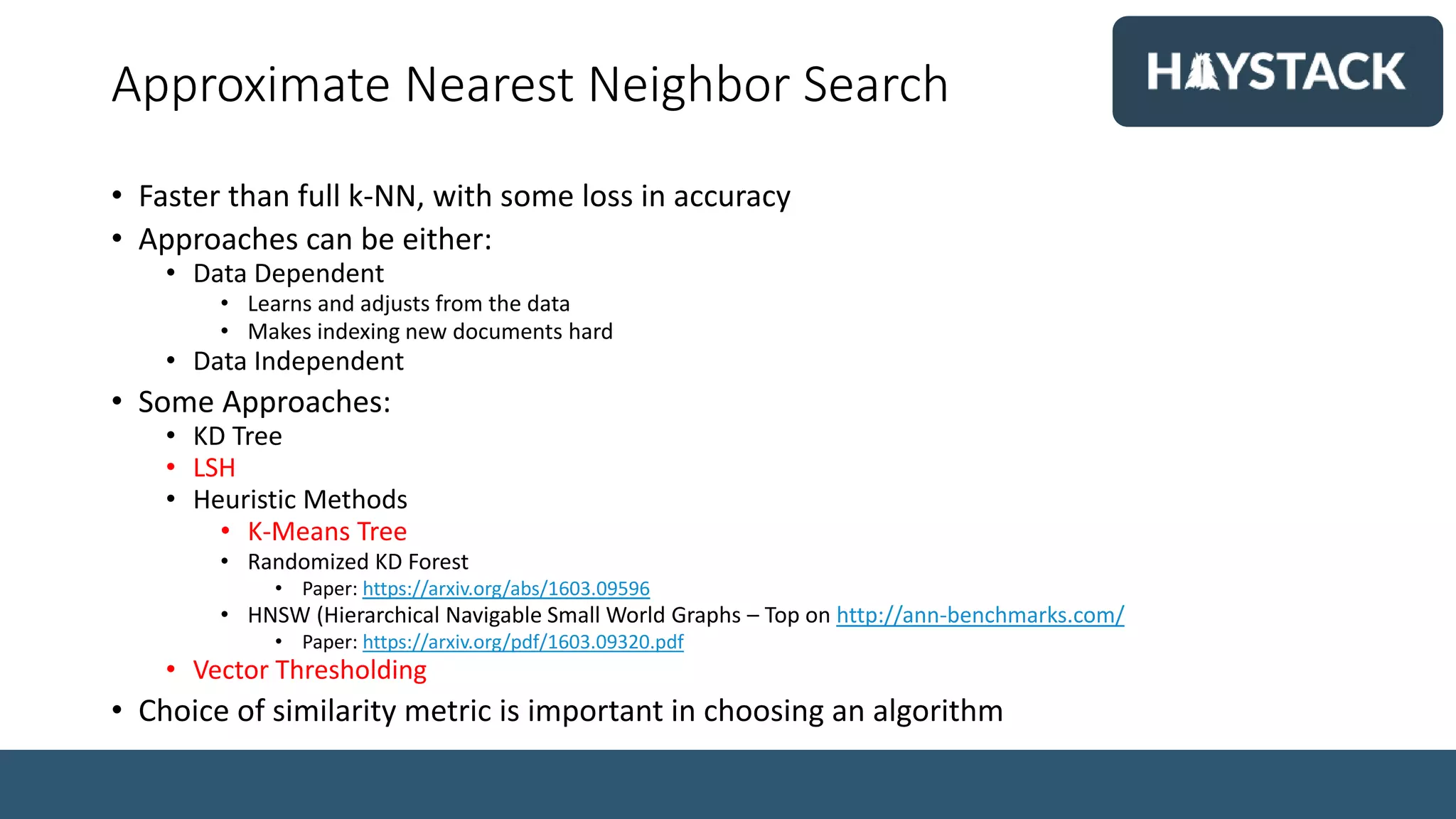 Approximate Nearest Neighbor Search
• Faster than full k-NN, with some loss in accuracy
• Approaches can be either:
• Data Dependent
• Learns and adjusts from the data
• Makes indexing new documents hard
• Data Independent
• Some Approaches:
• KD Tree
• LSH
• Heuristic Methods
• K-Means Tree
• Randomized KD Forest
• Paper: https://arxiv.org/abs/1603.09596
• HNSW (Hierarchical Navigable Small World Graphs – Top on http://ann-benchmarks.com/
• Paper: https://arxiv.org/pdf/1603.09320.pdf
• Vector Thresholding
• Choice of similarity metric is important in choosing an algorithm
 