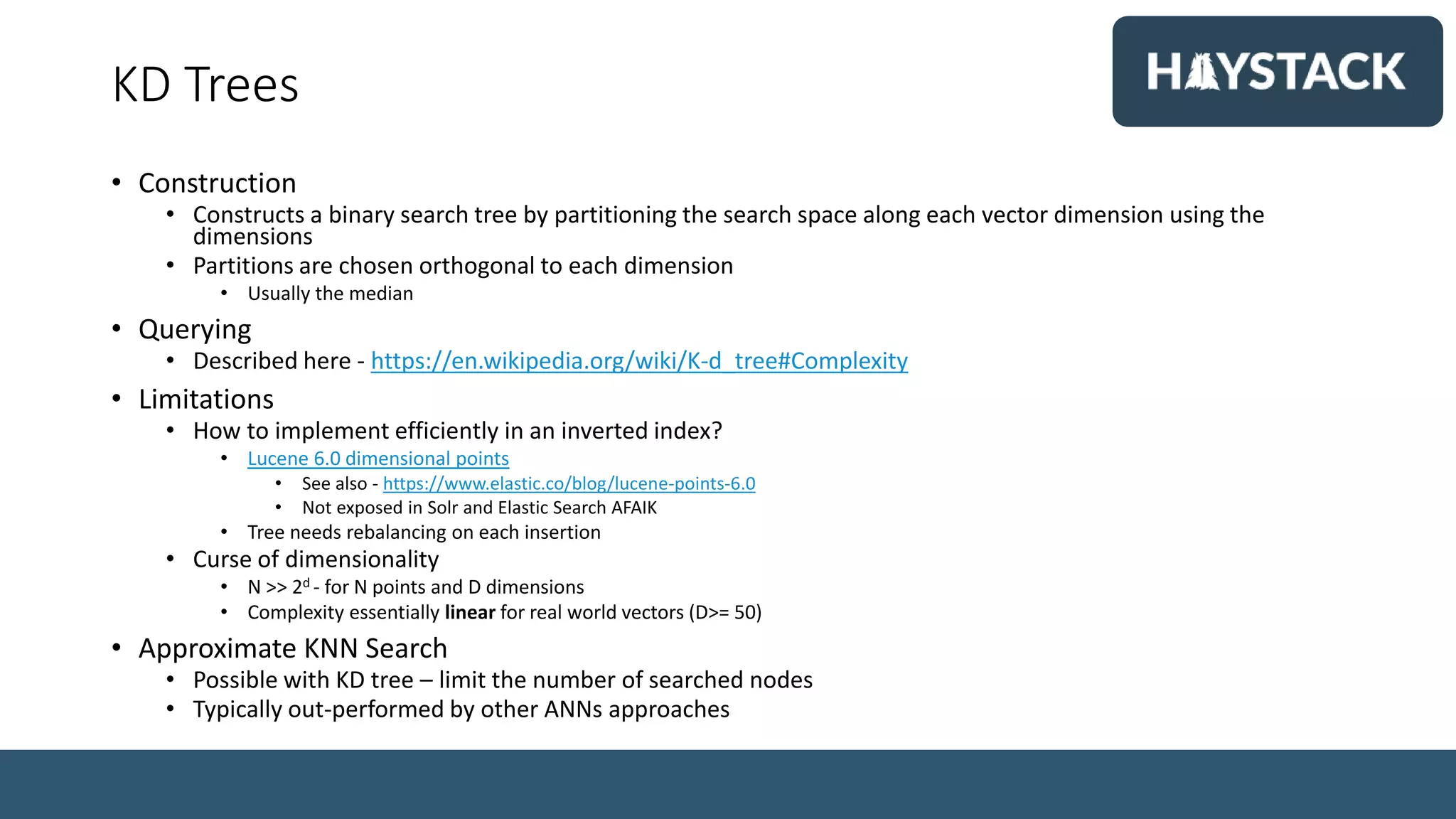KD Trees
• Construction
• Constructs a binary search tree by partitioning the search space along each vector dimension using the
dimensions
• Partitions are chosen orthogonal to each dimension
• Usually the median
• Querying
• Described here - https://en.wikipedia.org/wiki/K-d_tree#Complexity
• Limitations
• How to implement efficiently in an inverted index?
• Lucene 6.0 dimensional points
• See also - https://www.elastic.co/blog/lucene-points-6.0
• Not exposed in Solr and Elastic Search AFAIK
• Tree needs rebalancing on each insertion
• Curse of dimensionality
• N >> 2d - for N points and D dimensions
• Complexity essentially linear for real world vectors (D>= 50)
• Approximate KNN Search
• Possible with KD tree – limit the number of searched nodes
• Typically out-performed by other ANNs approaches
 