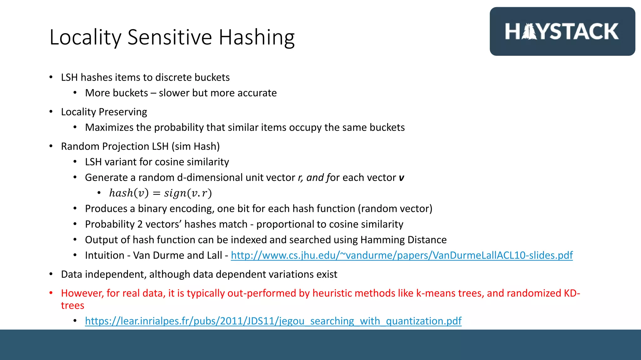Locality Sensitive Hashing
• LSH hashes items to discrete buckets
• More buckets – slower but more accurate
• Locality Preserving
• Maximizes the probability that similar items occupy the same buckets
• Random Projection LSH (sim Hash)
• LSH variant for cosine similarity
• Generate a random d-dimensional unit vector r, and for each vector v
• ℎ𝑎𝑠ℎ 𝑣 = 𝑠𝑖𝑔𝑛(𝑣. 𝑟)
• Produces a binary encoding, one bit for each hash function (random vector)
• Probability 2 vectors’ hashes match - proportional to cosine similarity
• Output of hash function can be indexed and searched using Hamming Distance
• Intuition - Van Durme and Lall - http://www.cs.jhu.edu/~vandurme/papers/VanDurmeLallACL10-slides.pdf
• Data independent, although data dependent variations exist
• However, for real data, it is typically out-performed by heuristic methods like k-means trees, and randomized KD-
trees
• https://lear.inrialpes.fr/pubs/2011/JDS11/jegou_searching_with_quantization.pdf
 