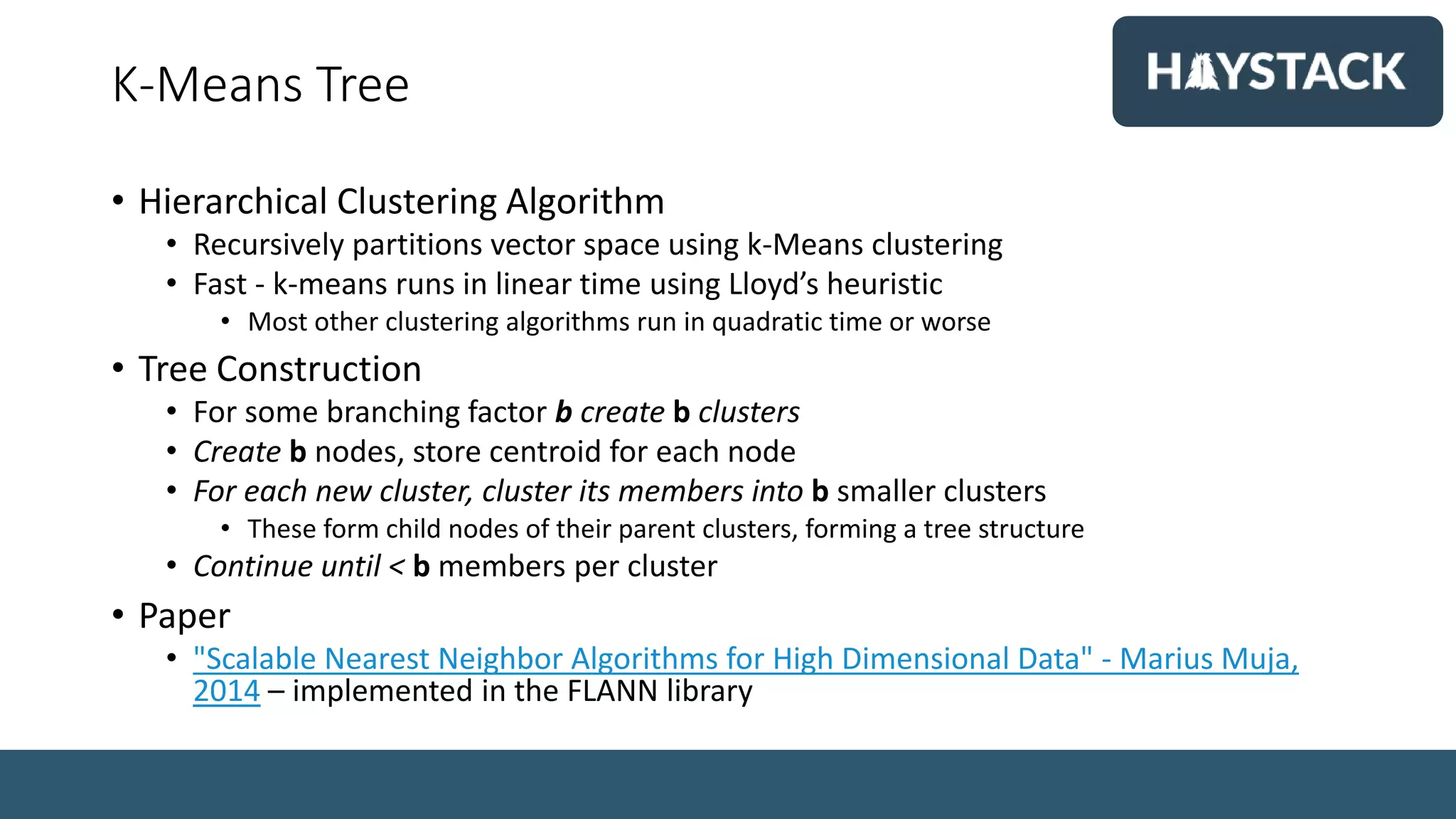 K-Means Tree
• Hierarchical Clustering Algorithm
• Recursively partitions vector space using k-Means clustering
• Fast - k-means runs in linear time using Lloyd’s heuristic
• Most other clustering algorithms run in quadratic time or worse
• Tree Construction
• For some branching factor b create b clusters
• Create b nodes, store centroid for each node
• For each new cluster, cluster its members into b smaller clusters
• These form child nodes of their parent clusters, forming a tree structure
• Continue until < b members per cluster
• Paper
• "Scalable Nearest Neighbor Algorithms for High Dimensional Data" - Marius Muja,
2014 – implemented in the FLANN library
 