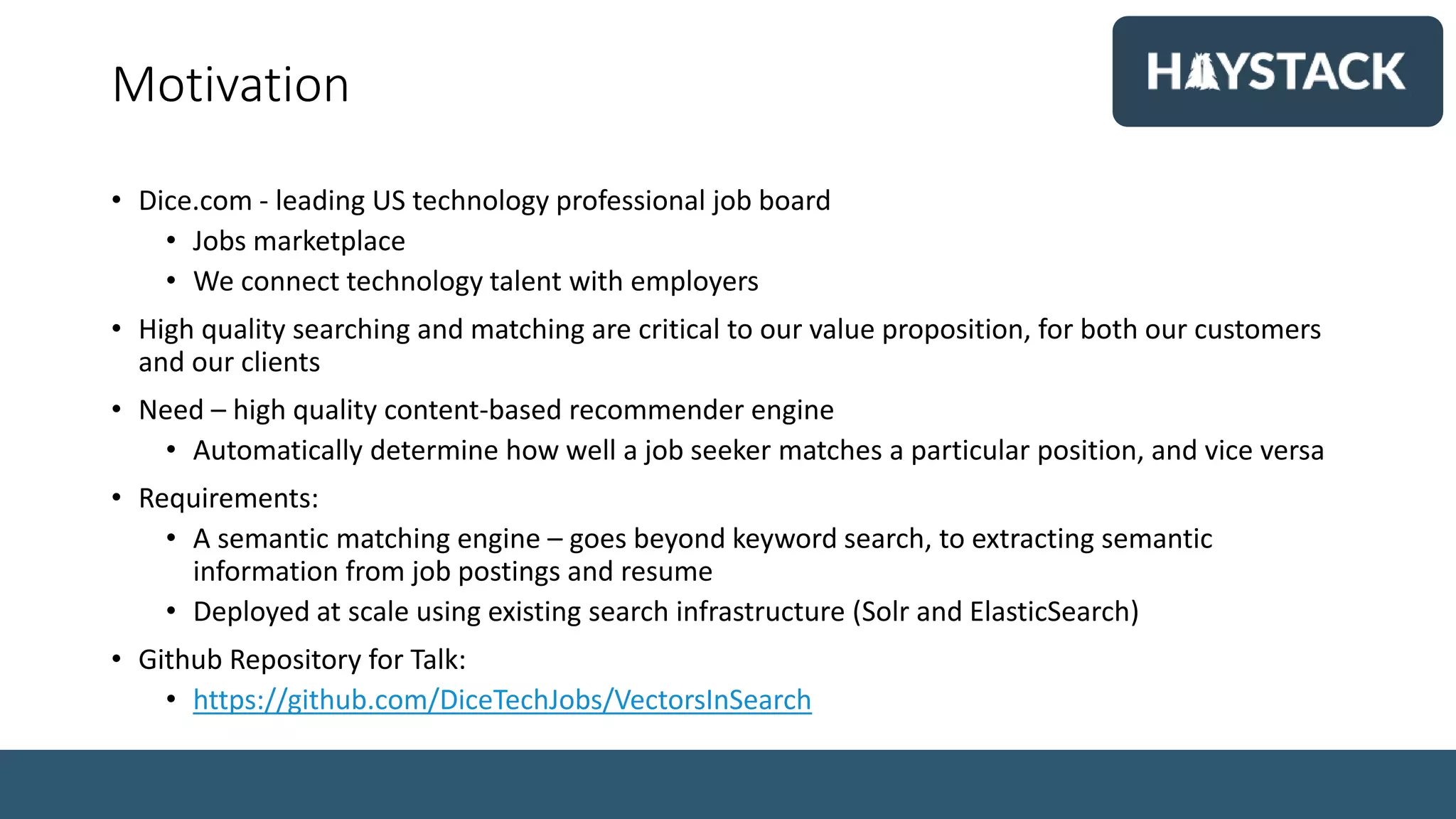 Motivation
• Dice.com - leading US technology professional job board
• Jobs marketplace
• We connect technology talent with employers
• High quality searching and matching are critical to our value proposition, for both our customers
and our clients
• Need – high quality content-based recommender engine
• Automatically determine how well a job seeker matches a particular position, and vice versa
• Requirements:
• A semantic matching engine – goes beyond keyword search, to extracting semantic
information from job postings and resume
• Deployed at scale using existing search infrastructure (Solr and ElasticSearch)
• Github Repository for Talk:
• https://github.com/DiceTechJobs/VectorsInSearch
 
