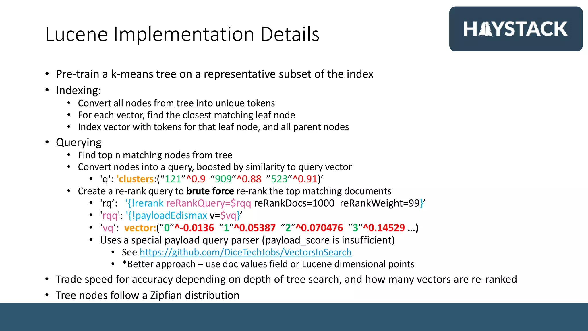 Lucene Implementation Details
• Pre-train a k-means tree on a representative subset of the index
• Indexing:
• Convert all nodes from tree into unique tokens
• For each vector, find the closest matching leaf node
• Index vector with tokens for that leaf node, and all parent nodes
• Querying
• Find top n matching nodes from tree
• Convert nodes into a query, boosted by similarity to query vector
• 'q': 'clusters:(“121”^0.9 “909”^0.88 ”523”^0.91)’
• Create a re-rank query to brute force re-rank the top matching documents
• 'rq’: '{!rerank reRankQuery=$rqq reRankDocs=1000 reRankWeight=99}’
• 'rqq': '{!payloadEdismax v=$vq}’
• ‘vq’: vector:(”0”^-0.0136 ”1”^0.05387 ”2”^0.070476 ”3”^0.14529 …)
• Uses a special payload query parser (payload_score is insufficient)
• See https://github.com/DiceTechJobs/VectorsInSearch
• *Better approach – use doc values field or Lucene dimensional points
• Trade speed for accuracy depending on depth of tree search, and how many vectors are re-ranked
• Tree nodes follow a Zipfian distribution
 