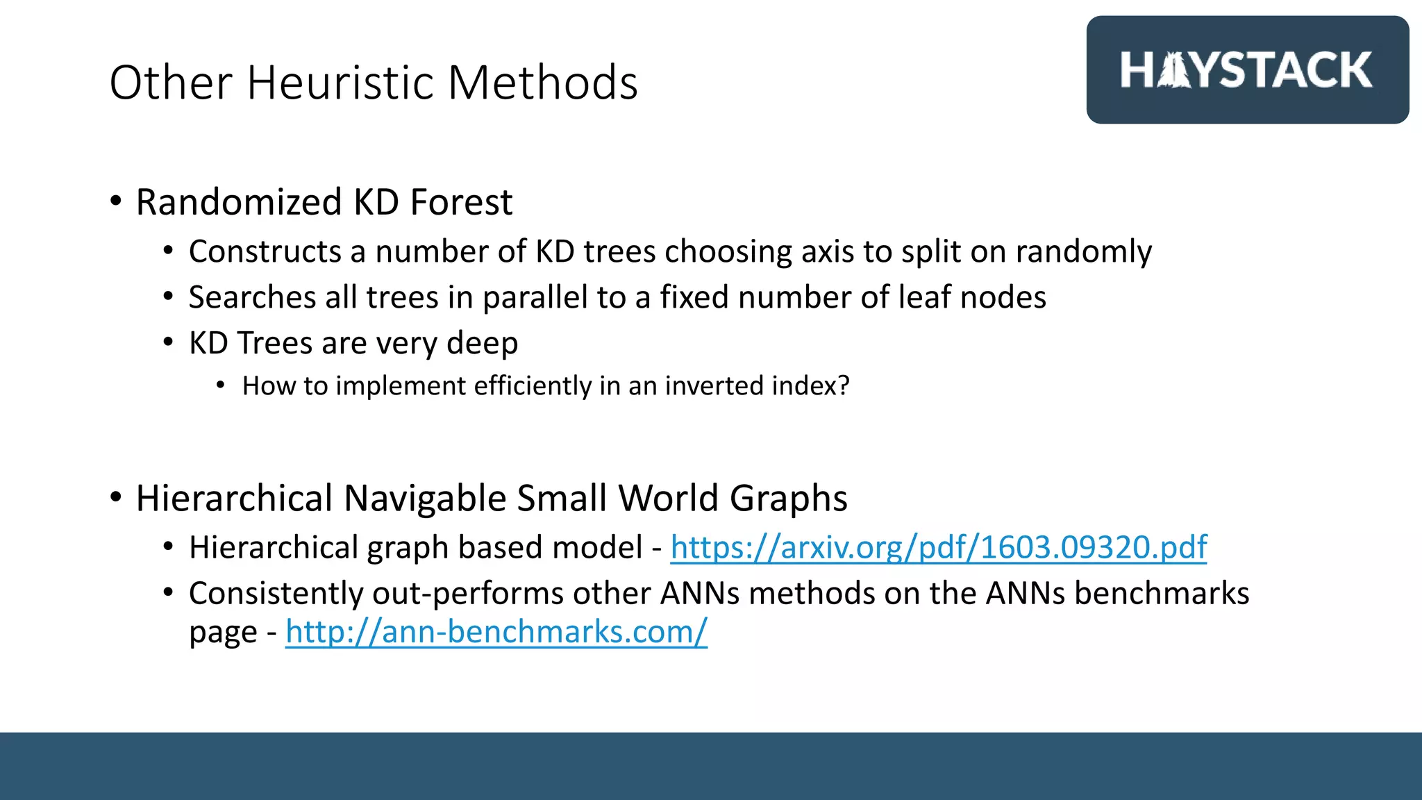 Other Heuristic Methods
• Randomized KD Forest
• Constructs a number of KD trees choosing axis to split on randomly
• Searches all trees in parallel to a fixed number of leaf nodes
• KD Trees are very deep
• How to implement efficiently in an inverted index?
• Hierarchical Navigable Small World Graphs
• Hierarchical graph based model - https://arxiv.org/pdf/1603.09320.pdf
• Consistently out-performs other ANNs methods on the ANNs benchmarks
page - http://ann-benchmarks.com/
 
