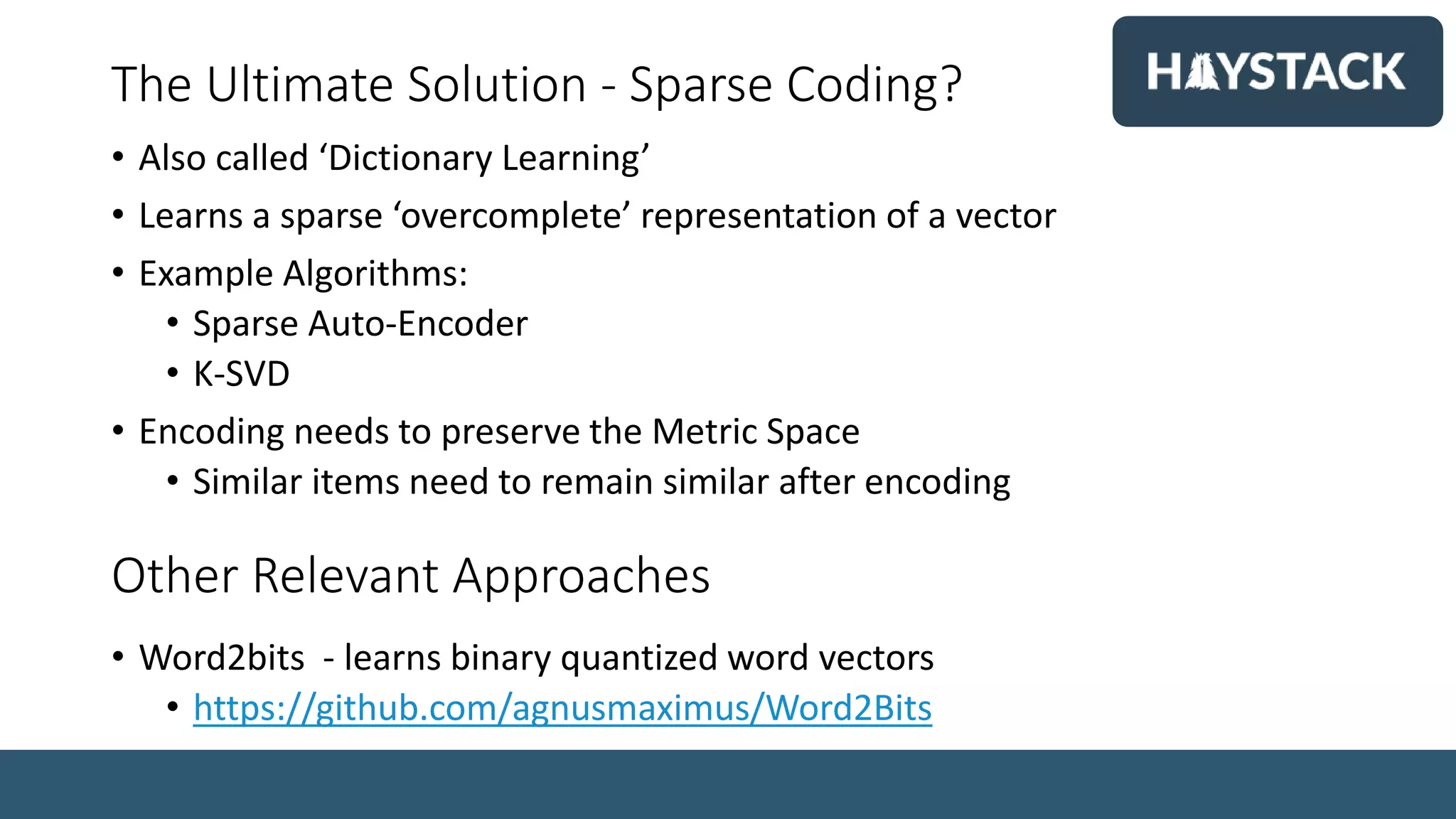 The Ultimate Solution - Sparse Coding?
• Also called ‘Dictionary Learning’
• Learns a sparse ‘overcomplete’ representation of a vector
• Example Algorithms:
• Sparse Auto-Encoder
• K-SVD
• Encoding needs to preserve the Metric Space
• Similar items need to remain similar after encoding
Other Relevant Approaches
• Word2bits - learns binary quantized word vectors
• https://github.com/agnusmaximus/Word2Bits
 