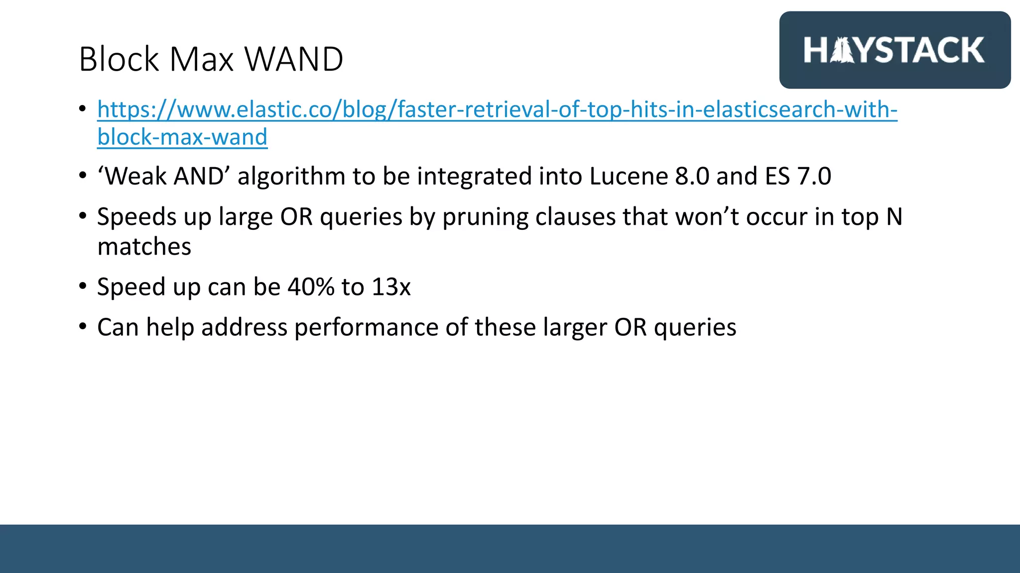 Block Max WAND
• https://www.elastic.co/blog/faster-retrieval-of-top-hits-in-elasticsearch-with-
block-max-wand
• ‘Weak AND’ algorithm to be integrated into Lucene 8.0 and ES 7.0
• Speeds up large OR queries by pruning clauses that won’t occur in top N
matches
• Speed up can be 40% to 13x
• Can help address performance of these larger OR queries
 