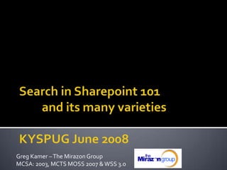 Search in Sharepoint 101	and its many varieties KYSPUG June 2008 Greg Kamer – The Mirazon Group  MCSA: 2003, MCTS MOSS 2007 & WSS 3.0 