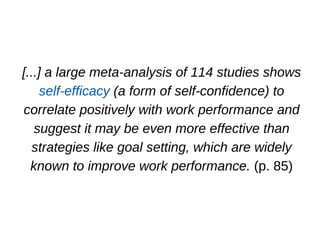 [...] a large meta­analysis of 114 studies shows
self­efficacy (a form of self­confidence) to
correlate positively with work performance and
suggest it may be even more effective than
strategies like goal setting, which are widely
known to improve work performance. (p. 85)
 
