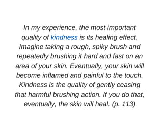 In my experience, the most important
quality of kindness is its healing effect.
Imagine taking a rough, spiky brush and
repeatedly brushing it hard and fast on an
area of your skin. Eventually, your skin will
become inflamed and painful to the touch.
Kindness is the quality of gently ceasing
that harmful brushing action. If you do that,
eventually, the skin will heal. (p. 113)
 