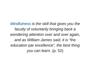 Mindfulness is the skill that gives you the
faculty of voluntarily bringing back a
wondering attention over and over again,
and as William James said, it is “the
education par excellence”, the best thing
you can learn. (p. 52)
 
